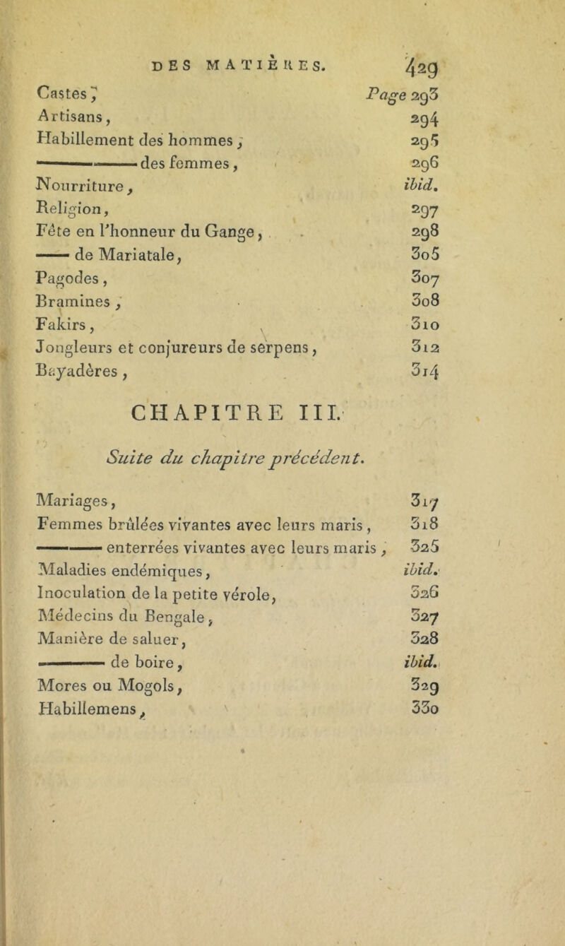 4ag Castes J Page 2g3 Artisans, 294 Habillement des hommes; 29 S 296 Hourriture, ibid. Religion, 297 Fête en l'honneur du Gange, 298 — de Mariatale, 3o5 Pagodes, 307 Bramines , 3o8 Fakirs, . 3io Jongleurs et conjureurs de serpens, 3l2 Bayadôres , 3i4 CHAPITRE III. Suite du chapitre précédent. Mariages, Femmes bruines vivantes avec leurs maris , - ■ ■ enterrées vivantes avec leurs maris , Maladies endémiques, Inoculation de la petite vérole, Médecins du Bengale, Manière de saluer, - ■ ■ de boire, Mores ou Mogols, Habillemens, Z vj 3i8 525 ibid, 5 26 52J 028 ibid. 32g 33o