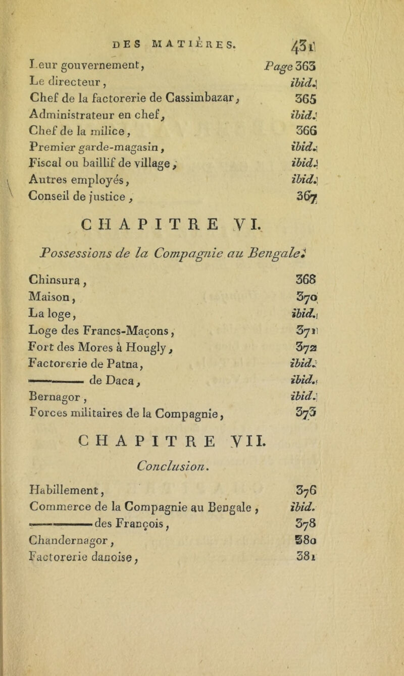 l eur gouvernement, Page 363 Le directeur, ibicC Chef de la factorerie de Cassimbazar, 365 Administrateur en chef. ibid: Chef de la milice, 366 Premier garde-magasin, ibid. Fiscal ou baillif de village. ibid 2 Autres employés, ibidJ Conseil de justice , 367 CHAPITRE VI. Possessions de la Compagnie au Bengale* Chinsura, 368 Maison, 3yo La loge, ibid.t Loge des Francs-Maçons, 3711 Fort des Mores à Hougly , 372 Factorerie de Patna, ibid2 ■ de Daca, ibid.i Bernagor , ibid.} Forces militaires de la Compagnie, 373 CHAPITRE VII » Conclusion. Habillement, 376 Commerce de la Compagnie au Bengale , ibid. 378 Chandernagor, 58ü Factorerie danoise, 381