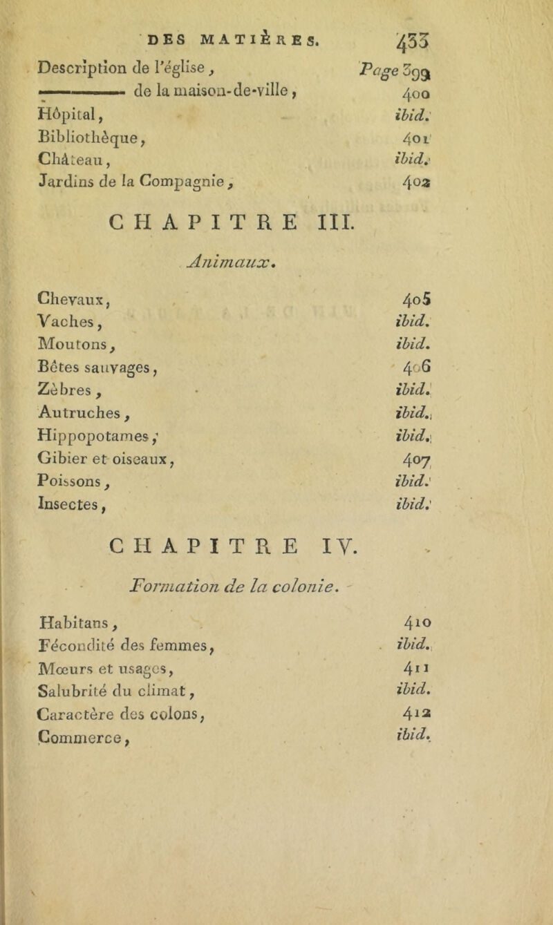 453 Description de l’église , Page 399 400 Hôpital, ibid. Bibliothèque, 401 Château, ibid.’ Jardins de la Compagnie , 4otî CHAPITRE III. Animaux. Chevaux, 40 5 Vaches, ibid. Moutons, ibid. Botes sauvages, 406 Zèbres, ibid. Autruches, ibid., Hippopotames,' ibid. 1 Gibier et oiseaux, 407 Poissons, ibid: Insectes, ibid: CHAPITRE IV. > Formation de la colonie. Habitans, 410 Fécondité des femmes, ibid. 'L . Mœurs et usages, 4u Salubrité du climat, ibid. Caractère des colons, 412 Commerce,