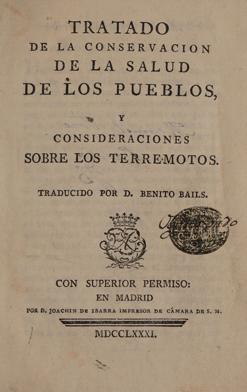 “ TRATADO DE LA CONSERVACION DE LA SALUD DE LOS PUEBLOS, ' w Y Y CONSIDERACIONES SOBRE LOS TERREMOTOS. TRADUCIDO POR D. BENITO BAILS. CON SUPERIOR PERMISO: EN MADRID POR D, JOACHIN DE IBARRA IMPRESOR DE CÂMARA DES, M,