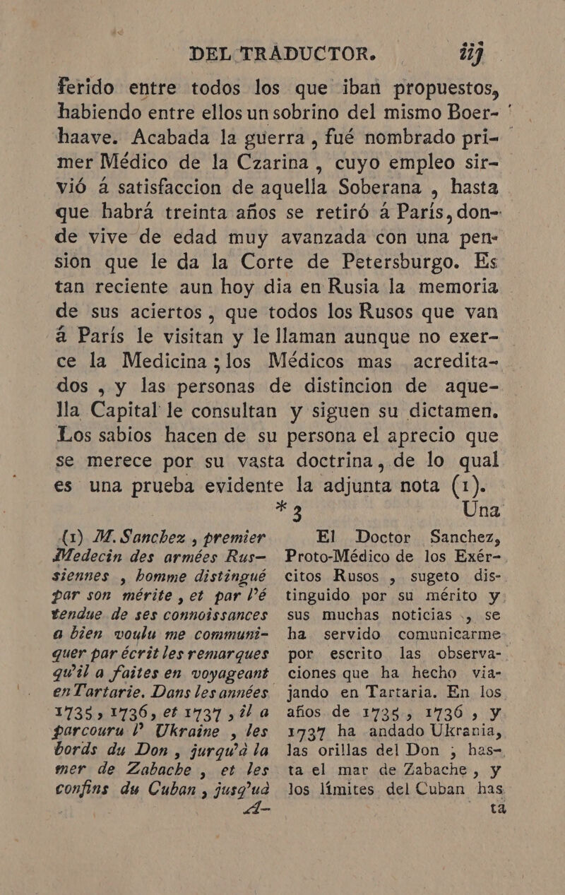 DEL TRADUCTOR. 277 ferido entre todos los que iban propuestos, habiendo entre ellos un sobrino del mismo Boer- ' haave. Acabada la guerra, fué nombrado pri= . mer Médico de la Czarina , cuyo empleo sir- vió à satisfaccion de aquella Soberana , hasta que habrá treinta años se retiró à Paris, don-: de vive de edad muy avanzada con una pen- sion que le da la Corte de Petersburgo. Es tan reciente aun hoy dia en Rusia la memoria de sus aciertos, que todos los Rusos que van à París le visitan y le llaman aunque no exer- ce la Medicina ;los Médicos mas acredita- dos , y las personas de distincion de aque- lla Capital le consultan y siguen su dictamen. Los sabios hacen de su persona el aprecio que se merece por su vasta doctrina, de lo qual es una prueba evidente la adjunta nota (1). * &gt; Una El Doctor 1 JM. Sanchez , premier Medecin des armées Rus- siennes , homme distingué par son mérite , et par Pé vendue de ses connoissances a bien voulu me communi- quer par écrit les remarques enTartarie. Dans les années 1735» 1736, et 1737 ,il a parcouru 1? Ukraine , tes bords du Don , jurgu'a la mer de Zabachbe , et les Sanchez, Proto-Médico de los Exér-. citos Rusos , sugeto dis- tinguido por su mérito y sus muchas noticias ., se ha servido comunicarme por escrito las observa- ciones que ha hecho via- jando en Tartaria. En los años de 17398, 1736, y 1737 ha andado Ukrania, ER orillas del Don ; has-, ta el mar de Zabache, y los límites del Cuban has ta