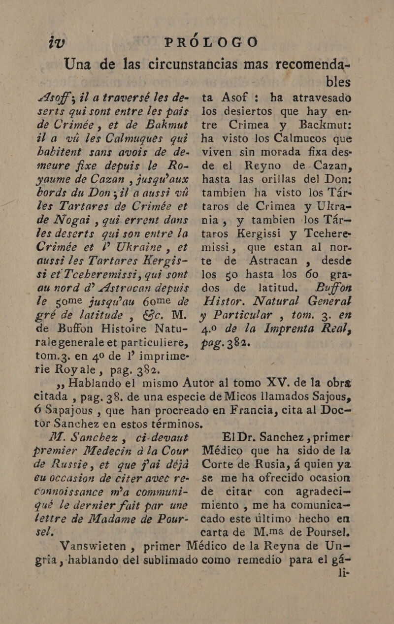 serts qui sont entre les pais de Crimée , et de Bakmut dl a viu les Calmuques quê babitent sans avois de de- meure fixe depuis le Ro- yaume de Cazan , jusqu'aux bords du Don ;¿l a aussi vú les Tartares de Crimée et de Nogai , qui errent dans les deserts qui son entre la Crimée et 1 Ukraine, et aussi les Tartares Hergis- si et Tceberemissi, qui sont au nord d? Astracan depuis le come jusqu'au Gome de gré de latitude , Esc. M. de Buffon Histoire Natu- ralegenerale et particuliere, rie Royale, pag. 382. bles los desiertos que hay en- tre Crimea y Backmut: ha visto los Calmucos que viven sin morada fixa des- de el Reyno de-Cazan, hasta las orillas del Don: tambien ha visto los Tár- taros de Crimea y Ukra- nia, y tambien los Tár- taros Kergissi y Tcehere- missi, que estan al nor- te de Astracan , desde los go hasta los 60 gra- dos de latitud. Buffon Histor. Natural General y Particular , tom. 3. en 4.0 de la Imprenta Real, pag. 382. DI. Sanchez, ci-devaut premier Medecin à la Cour de Russie, et que fat déja eu occasion de citer avet re- connoissance m'a communi- qué le dernier fait par une pla de Madame de Pour- sel. El Dr. Sanchez, primer: Médico que ha sido de la Corte de Rusia, á quien ya se me ha ofrecido ocasion de citar con agradeci- miento , me ha comunica- cado este último hecho en carta de M.ma de Poursel. li