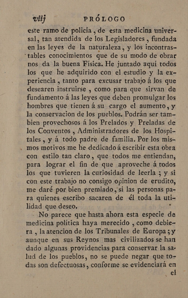 este ramo de policia, de esta medicina univer- sal, tan atendida de los Legisladores , fundada en las leyes de la naturaleza, y los incontras- “tables conocimientos que de su modo de obrar nos da la buena Fisica. He juntado aquí todos los que he adquirido con el estudio y la ex- periencia , tanto para excusar trabajo à los que desearen instruirse , como para que sirvan de fundamento à las leyes que deben promulgar los hombres que tienen á su cargo el aumento, y la conservacion de los pueblos. Podrán ser tam- bien provechosos á los Prelados y Preladas de los Conventos , Administradores de los Hospi- tales, y à todo padre de familia. Por los mis- . mos motivos me he dedicado à escribir esta obra con estilo tan claro, que todos me entiendan, para lograr el fin de que aproveche á todos los que tuvieren la curiosidad de leerla ; y si con este trabajo no consigo opinion de erudito, me daré por bien premiado si las personas pa- ra quienes escribo sacaren de él toda la uti- lidad que deseo. À - No parece que hasta ahora esta especie de medicina política haya merecido , como debie- ra , la atencion de los Tribunales de Europa ; y “aunque en sus Reynos mas civilizados se han dado algunas providencias para conservar la sa- lud de los pueblos, no se puede negar que to- das son defectuosas, conforme se evidenciará en el 1