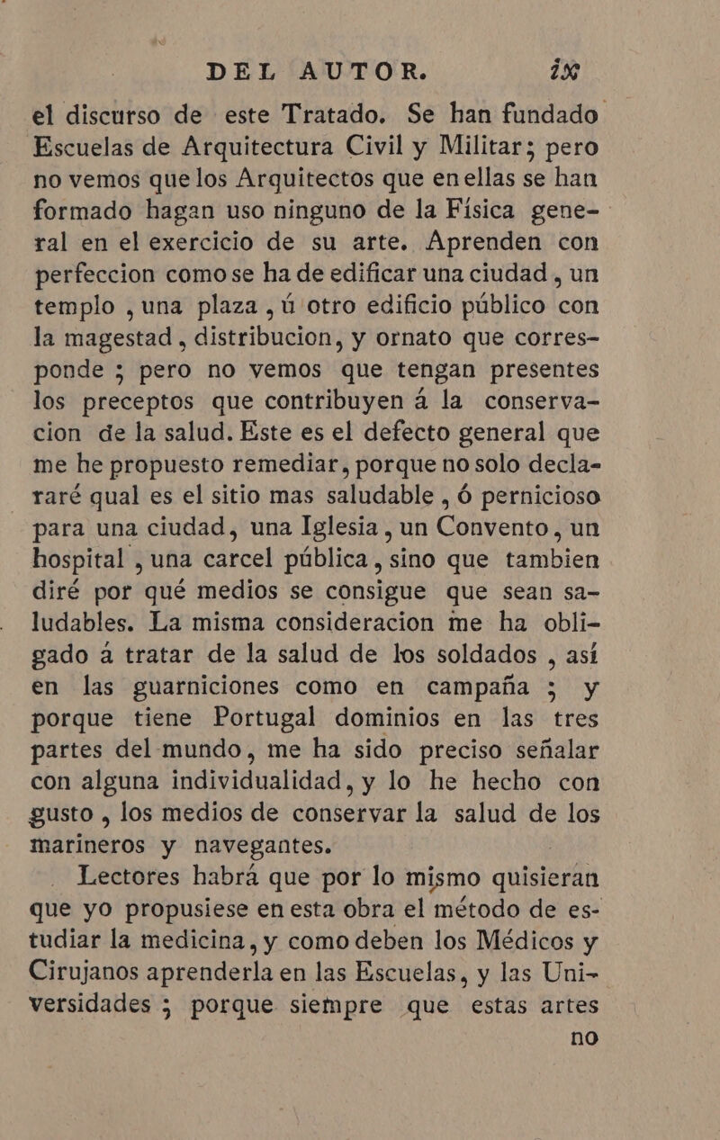 el discurso de este Tratado. Se han fundado Escuelas de Arquitectura Civil y Militar; pero no vemos que los Arquitectos que enellas se han formado hagan uso ninguno de la Fisica gene- ral en el exercício de su arte. Aprenden con perfeccion como se ha de edificar una ciudad , un templo , una plaza ,ú otro edificio público con la magestad, distribucion, y ornato que corres- ponde ; pero no vemos que tengan presentes los preceptos que contribuyen á la conserva- cion de la salud. Este es el defecto general que me he propuesto remediar, porque no solo decla- raré qual es el sitio mas saludable , 6 pernicioso para una ciudad, una Iglesia, un Convento, un hospital , una carcel pública, sino que tambien diré por qué medios se consigue que sean sa- ludables. La misma consideracion me ha obli- gado a tratar de la salud de los soldados , así en las guarniciones como en campaña ; y porque tiene Portugal dominios en las tres partes del mundo, me ha sido preciso señalar con alguna individualidad, y lo he hecho con gusto , los medios de conservar la salud de los marineros y navegantes. Lectores habrá que por lo mismo quisieran que yo propusiese en esta obra el método de es- tudiar la medicina, y como deben los Médicos y Cirujanos aprenderla en las Escuelas, y las Uni- versidades ; porque siempre que estas artes no