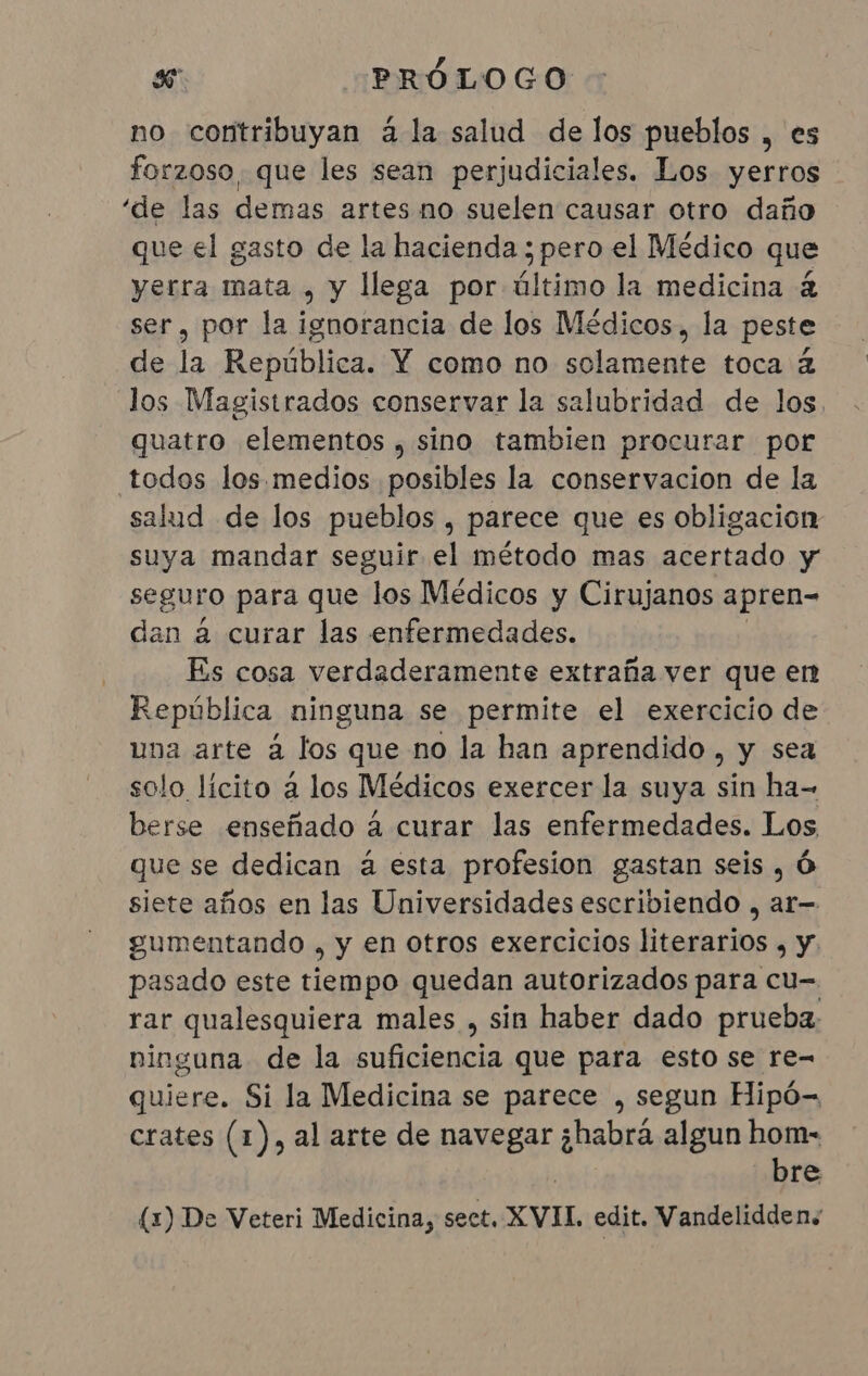 no contribuyan à la salud de los pueblos , es forzoso que les sean perjudiciales. Los yerros “de las demas artes no suelen causar otro daño que el gasto de la hacienda ; pero el Médico que yerra mata , y llega por último la medicina &amp; ser, por la i pa de los Médicos, la peste de la República. Y como no solamente toca á los Magistrados conservar la salubridad de los, quatro elementos , sino tambien procurar por todos los. medios posibles la conservacion de la salud de los pueblos , parece que es obligacion suya mandar seguir el método mas acertado y seguro para que los Médicos y Cirujanos apren- dan à curar las enfermedades. Es cosa verdaderamente extraña ver que en República ninguna se permite el exercicio de una arte à los que no la han aprendido, y sea solo lícito a los Médicos exercer la suya sin ha- berse enseñado à curar las enfermedades. Los que se dedican à esta profesion gastan seis, O siete años en las Universidades escriviendo , ar— gumentando ) Y €n otros exercicios literarios , y. pasado este tiempo quedan autorizados para cu- rar qualesquiera males , sin haber dado prueba: ninguna de la suficiencia que para esto se re= quiere. Si la Medicina se parece , segun Hipó- crates (1), al arte de navegar ¿habrá algun hom- bre