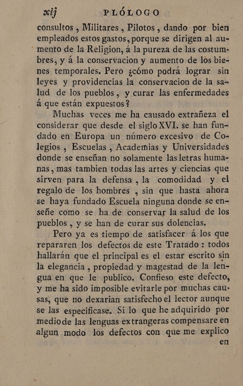 consultos , Militares , Pilotos , dando por bien empleados estos gastos, porque se dirigen al au- “mento de la Religion, á la pureza de las costum- bres, y à la conservacion y aumento de los bie- nes temporales. Pero ¿cómo podra lograr sin leyes y providencias la conservacion de la sa- lud de los pueblos, y curar las enfermedades à que están expuestos? Muchas veces me ha causado extrañeza el considerar que desde el siglo XVI. se han fun- dado en Europa un número excesivo de Co- legios , Escuelas , Academias y Universidades donde se enseñan no solamente las letras huma- nas, mas tambien todas las artes y ciencias que dire para la defensa, la comodidad y el regalo de los hombres , sin que hasta ahora se haya fundado Escuela ninguna donde se en- señe como se ha de conservar la salud de los pueblos , y se han de curar sus dolencias. Pero ya es tiempo de satisfacer á los que repararen los defectos de este Tratado : todos hallarán que el principal es el estar escrito sin la elegancia , propiedad y magestad de la len- gua en que le publico. Confieso este defecto, y me ha sido imposible evitarle por muchas cau- sas, que no dexarian satisfecho el lector aunque se las especificase. Si lo que he adquirido por mediode las lenguas extrangeras compensare en algun modo los defectos con que me explico en