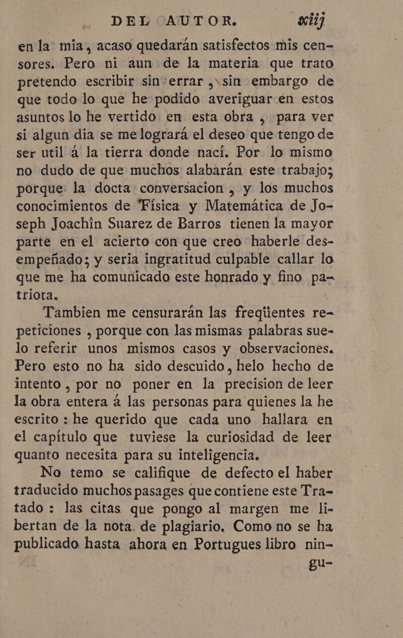 en la” mia, acaso quedaran satisfectos mis cen- sores. Pero ni aun de la materia que trato pretendo escribir sin errar , sin embargo de que todo lo que he podido averiguar en estos asuntos lo he vertido en esta obra , para ver si algun dia se me logrará el deseo que tengo de ser util à la tierra donde naci. Por lo mismo no dudo de que muchos alabarán este trabajo; porque: la docta conversacion , y los muchos conocimientos de “Fisica y Matemática de Jo- seph Joachin Suarez de Barros tienen la mayor parte en el acierto con que creo haberle des- empeñado; y seria ingratitud culpable callar lo que me ha comunicado este honrado y fino pa- triota. Tambien me censuraran las fregiientes re- peticiones , porque con las mismas palabras sue- lo referir unos mismos casos y observaciones. Pero esto no ha sido descuido, helo hecho de intento, por no poner en la precision de leer la obra entera à las personas para quienes la he escrito : he querido que cada uno hallara en el capitulo que tuviese la curiosidad de leer quanto necesita para su inteligencia. No temo se califique de defecto el haber traducido muchos pasages que contiene este Tra- tado : las citas que pongo al margen me li- bertan de la nota. de plagiario. Como no se ha publicado hasta ahora en Portugues libro nin- ar