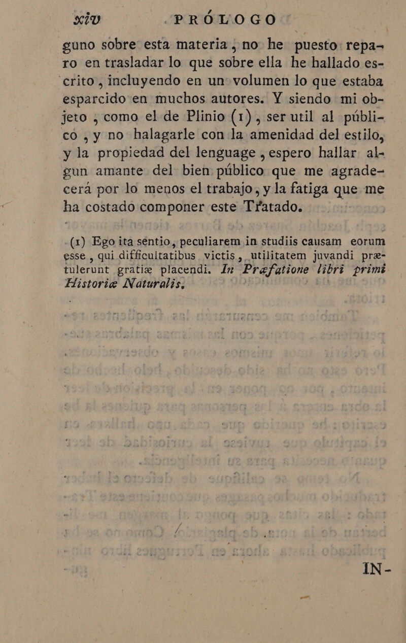 guno sobre esta materia , no he puesto: repa= ro en trasladar lo que sobre ella he hallado es- crito, incluyendo en un volumen lo que estaba esparcido en muchos autores. Y siendo mi ob- jeto ; como el de Plinio (1), ser util al públi- co , y no halagarle con la amenidad del estilo, y la propiedad del lenguage , espero hallar al- gun amante del bien público que me agrade- cera por lo menos el trabajo, y la fatiga que me ha costado componer este Tratado. (1) Ego ita sentio, peculiarem in studiis causam eorum esse , qui difficultatibus victis, utilitatem juvandi pre- fulerunt gratis placendi. Im Prafatione tibri primê Flistorie Naturalis, IN-