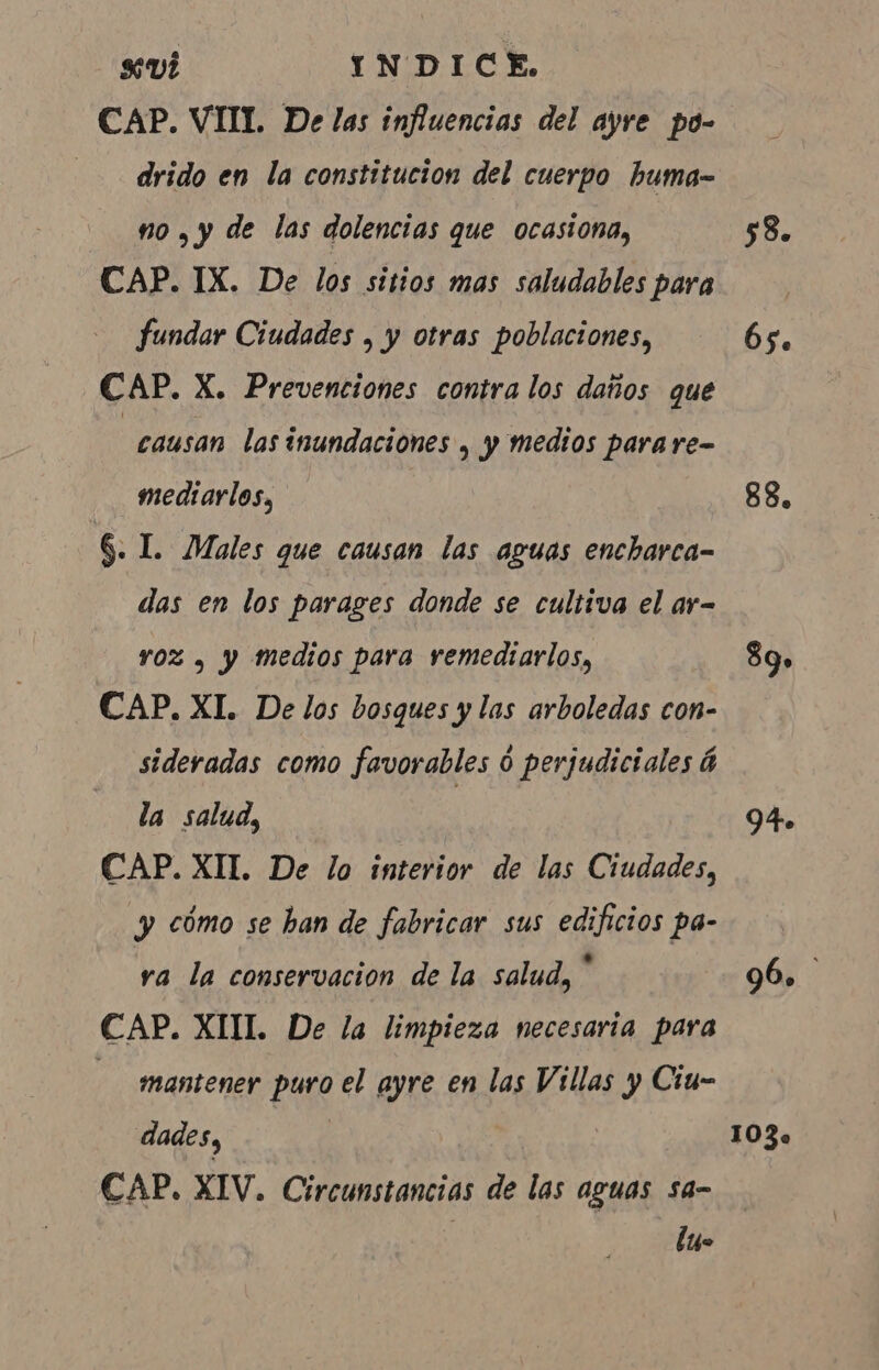 sui INDICE. CAP. VIIL De las influencias del ayre po- — drido en la constitucion del cuerpo buma- no. y de las dolencias que ocasiona, CAP. IX. De los sitios mas saludables para fundar Ciudades , y otras poblaciones, CAP. X. Prevenciones contra los daños que “causan las inundaciones + y medios para re- mediarlos, 6. I. Males que causan las aguas encharca- das en los parages donde se cultiva el ar= roz , y medios para remediarlos, CAP. XI. De los bosques y las arboledas con- sideradas como favorables 0 perjudiciales á la salud, CAP. XII. De lo interior de las Ciudades, y cómo se ban de fabricar sus edificios pa- ra la conservacion de la salud, * CAP. XIII. De la limpieza necesaria para — mantener puro el ayre en las Villas y Ciu- dades, CAP. XIV. Circunstancias de las aguas sa- tus 58. 6s. 88. 89» 94. o 103.