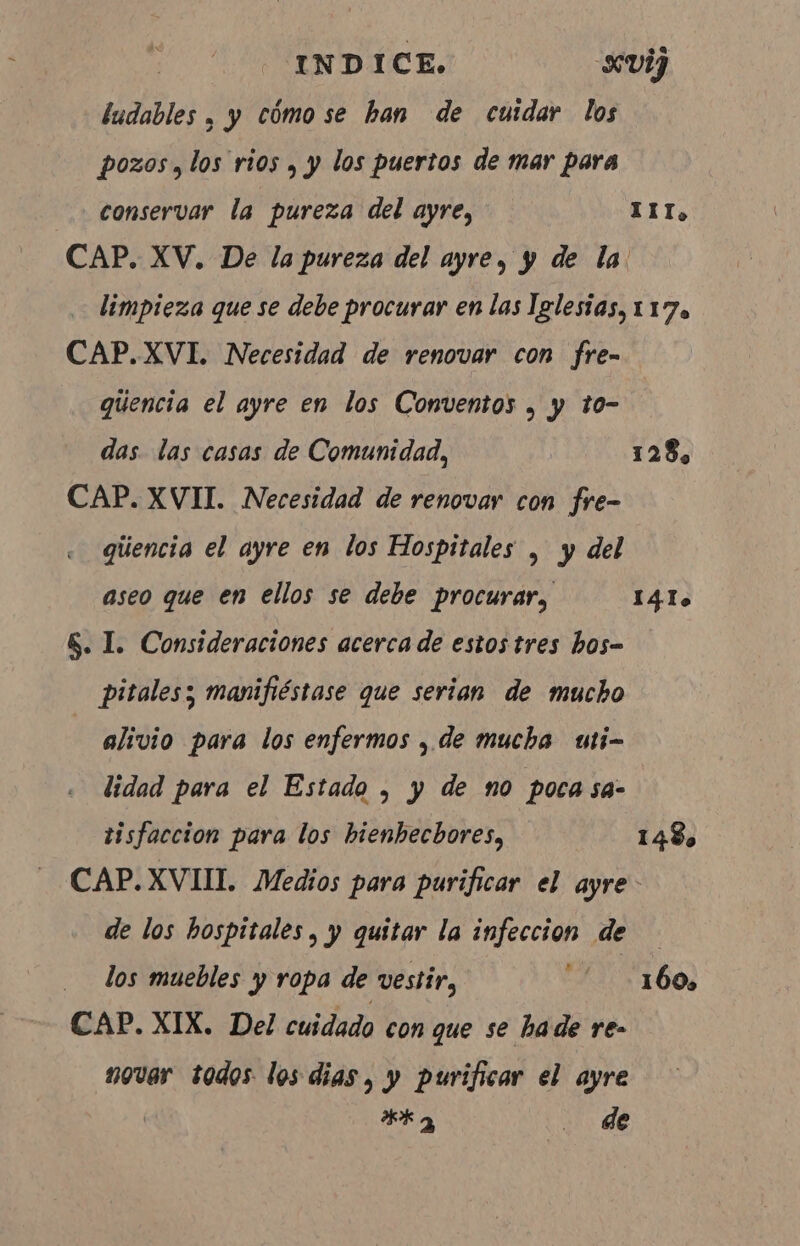 ludables , y cómo se han de cuidar los pozos, los rios , y los puertos de mar para conservar la pureza del ayre, CAP. XV. De la pureza del ayre, y de la III, CAP.XVI. Necesidad de renovar con fre- quencia el ayre en los Conventos, y to- das. las casas de Comunidad, CAP. XVII. Necesidad de renovar con fre- giiencia el ayre en los Hospitales , y del aseo que en ellos se debe procurar, &amp;. I. Consideraciones acerca de estos tres hos- pitalesz manifiéstase que serian de mucho alivio para los enfermos , de mucha uti- lidad para el Estado, y de no poca sa- tisfaccion para los hienbecbores, 128, 141. 1 48 de los hospitales, y quitar la infeccion de los muebles y ropa de vestir, sd CAP. XIX. Del cuidado con que se hade re- novar todos los dias, y purificar el ayre dk a o de 1 60»