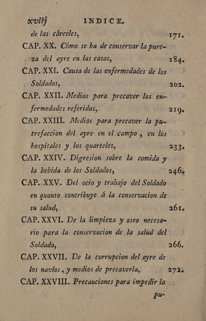 xvi? INDICE, de las cárceles, 171. CAP. XX. Cómo. se ha de conservar la pure- za del ayre en.las casas, 184. CAP. XXI. Causa de las enfermedades de los Soldados, 202. - CAP. XXIl. Medios para precaver las en- fermedades referidas, 219» CAP. XXIII. Medios para precaver la pu- trefaccion del ayre en el campo , en los hospitales y los quarteles, | 23 3. CAP. XXIV. Digresion sobre la comida y la bebida de los Soldados, 246. CAP..XXV. Del octo y trabajo del Soldado en quanto contribuye. à la conservacion de su salud, 261. CAP. XXVI. De la limpieza y aseo: necesa= rio para la. conservacion de la salud del Soldado, 266, CAP. XXVII. De la corrupcion del ayre de los navios, y medios de precaverla, 272. CAP. XXVIII. Precauciones para impedir la .. | pá