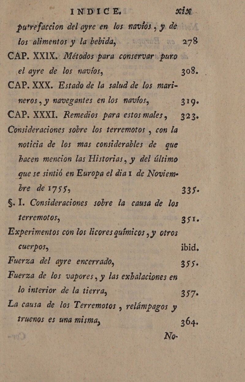 | INDICE, | xix. putrefacción del ayre en los navios, y de los alimentos y la bebida, | 278 CAP. XXIX. Métodos para conservar: puro el ayre de los navios, 308. . CAP. XXX. Estado de la salud de los mari- nervos, y navegantes en los navios, 319» CAP, XXXI. Remedios para estosmales, 323. Consideraciones sobre los terremotos , con la noticia de los mas considerables de que hacen mencion las Historias, y del último que se sintió en Europa el dia 1 de Noviemo bre de 1755, 335. S. I. Consideraciones sobre la causa de los terremotos, | | Ato Experimentos con los licores químicos , y otros cuerpos, ibid. Fuerza del ayre encerrado, 255. Fuerza de los vapores, y las exbalaciones en “lo interior de la tierra, | 35 7. La causa de los Terremotos , relámpagos y truenos es una misma, | 364. No-