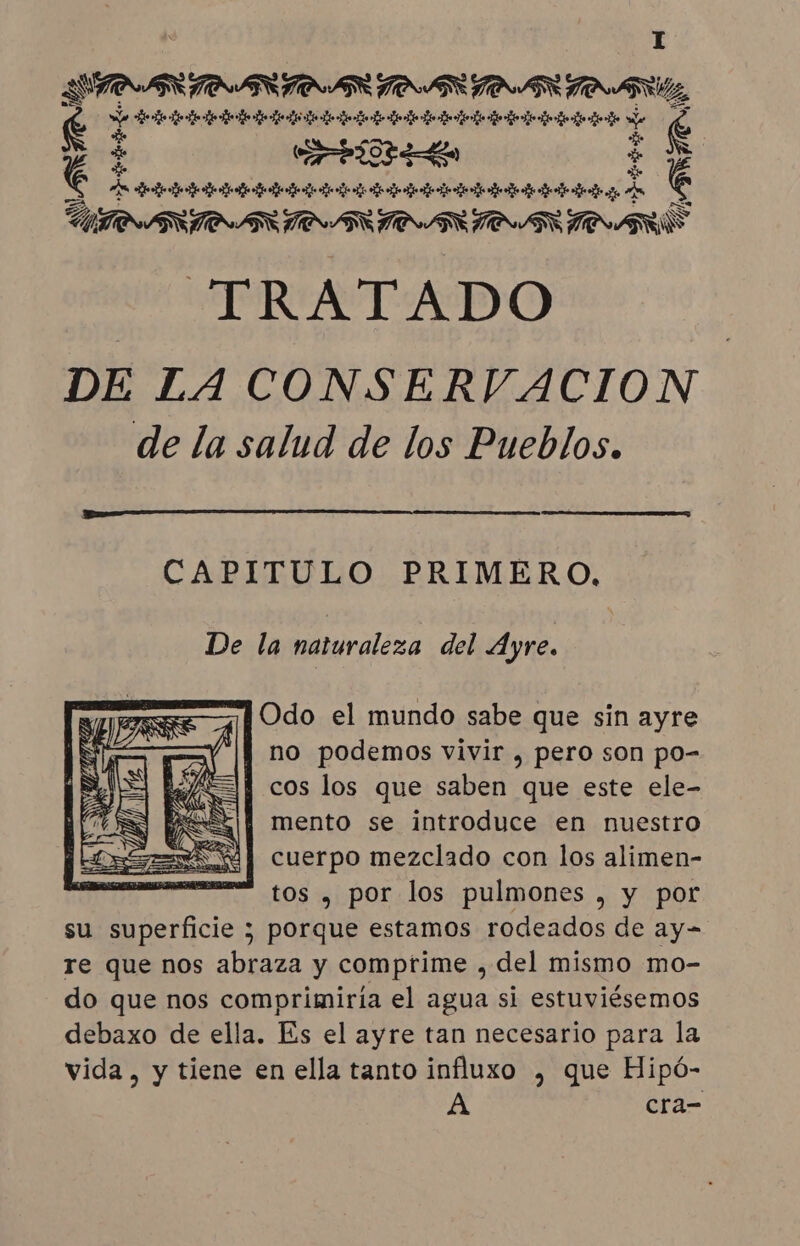 DTPARINANSIOAR DOAR OSS A a 43 to tt to tão tt Bit tt ta Ae É e $ (7a Pt OP aa É AO tb it tm tt e o e o nm to e a e ee e age UINAR TO ARTS ATARI EE TOURS TRATADO DE LA CONSERVACION de la salud de los Pueblos. FEAR ç CAPITULO PRIMERO, De la naturaleza del Ayre. Odo el mundo sabe que sin ayre |] no podemos vivir , pero son po- SY cos los que saben que este ele- PRE || mento se introduce en nuestro SM | cuerpo mezclado con los alimen- tos , por los pulmones , y por su superficie ; porque estamos rodeados de ay- re que nos abraza y comptime , del mismo mo- do que nos comprimiria el agua si estuviésemos debaxo de ella. Es el ayre tan necesario para la vida, y tiene en ella tanto influxo , que Hipó-