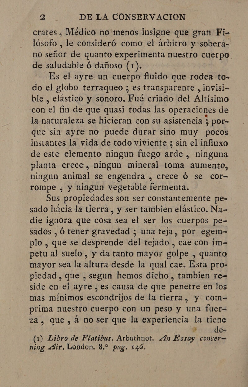 crates , Médico no menos insigne que gran Fi- lósofo , le consideró como el arbitro y sobera- no se de quanto experimenta nuestro cuerpo. de saludable 6 dañoso (1). Es el ayre un cuerpo fluido que rodea to- do el globo terraqueo ; es transparente , invisi- ble , elastico y sonoro. Fué criado del Altísimo con E fin de que quasi todas las operaciones de la naturaleza se hicieran con su asistencia ; por- que sin ayre no puede durar sino muy pocos instantes la vida de todo viviente ; sin el influxo de este elemento ningun fuego arde , ninguna planta crece, ningun mineral toma aumento, ningun a se engendra , crece Ó se cor- rompe , y ningun vegetable fermenta. Sus propiedades son ser constantemente pe- sado hacia la tierra, y ser tambien elástico. Na- die ignora que cosa sea el ser los cuerpos pe- sados , Ó tener gravedad ; una teja, por egem- plo, que se desprende del tejado , cae con im- petu al suelo, y da tanto mayor golpe , quanto mayor sea la altura desde la qual cae. Esta pro- piedad, que , segun hemos dicho , tambien re= side en el ayre , es causa de que penetre en los mas mínimos escondrijos de la tierra, y com- prima nuestro cuerpo con un peso y una fuer- za, que, à no ser que la experiencia la tiene + de- (1) Libro de Flatibus. Arbuthnot. «Zn Essay concer= ning «dir. London. 8.º pag. 146.