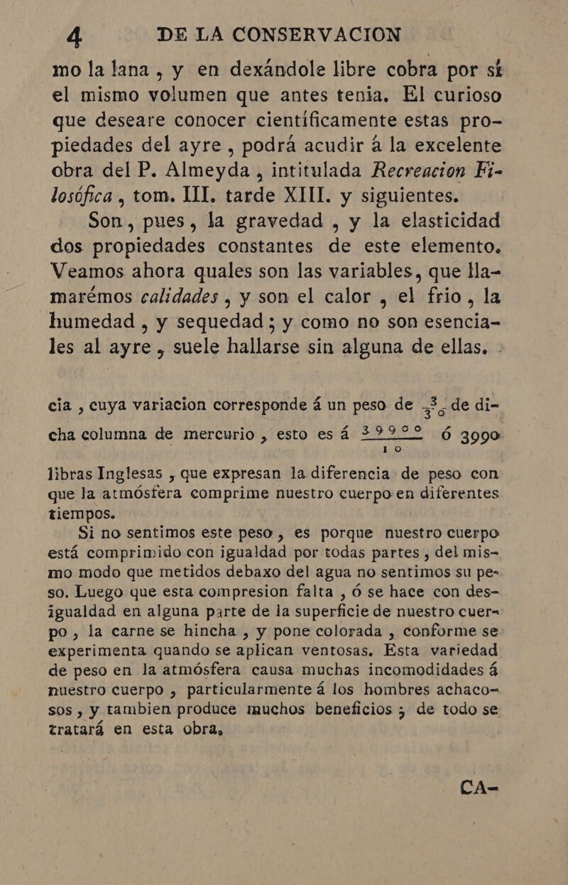 mo la lana , y en dexandole libre cobra por st el mismo volumen que antes tenia. El curioso que deseare conocer cientificamente estas pro- piedades del ayre , podrá acudir à la excelente obra del P. Almeyda , intitulada Recreacion Fi- losófica , tom. III. tarde XIII. y siguientes. Son, pues, la gravedad , y la elasticidad dos propiedades constantes de este elemento. Veamos ahora quales son las variables, que lla- marémos calidades , y son el calor , el frio, la humedad , y sequedad ; y como no son esencia- les al ayre , suele hallarse sin alguna de ellas. - cia , cuya variacion corresponde á un peso de 36 - de di- cha columna de mercurio , esto es á 29900 Ó 3990 10 libras Inglesas , que expresan la diferencia de peso con que la atmósfera comprime nuestro cuerpo en diferentes tiempos. Si no sentimos este peso, es porque nuestro cuerpo está comprimido con igualdad por todas partes, del mis- mo modo que metidos debaxo del agua no sentimos su pe- so. Luego que esta compresion falta , ó se hace con des- igualdad en alguna parte de la superficie de nuestro cuer= po, la carne se hincha , y pone colorada , conforme se experimenta quando se aplican ventosas. Esta variedad de peso en la atmósfera causa muchas incomodidades á nuestro cuerpo , particularmente á los hombres achaco-= sos , y tambien produce muchos beneficios ; de todo se tratará en esta obra,