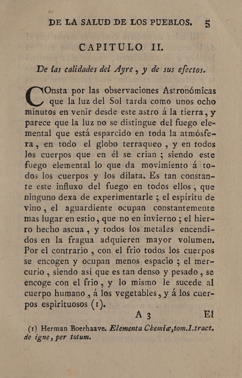 CAPITULO: IL De las calidades del Ayre , y de sus efectos. Onsta por las observaciones Astronómicas que la luz del Sol tarda como unos ocho minutos en venir desde este astro á la tierra, y parece que la luz no se distingue del fuego ele- mental que está esparcido en toda la atmósfe- ra, en todo el globo terraqueo , y en todos los cuerpos que en él se crian ; siendo este fuego elemental lo que da movimiento à to- dos los cuerpos y los dilata. Es tan constan- te este influxo del fuego en todos ellos, que ninguno dexa de experimentarle ; el espiritu de vino, el aguardiente ocupan constantemente ro hecho ascua , y todos los metales encendi- dos en la fragua adquieren mayor volumen. Por el contrario , con el frio todos los cuerpos se encogen y ocupan menos espacio ; el mer- curio , siendo así que es tan denso y pesado, se encoge con el frio, y lo mismo le sucede al cuerpo humano , à los PRB OE? y à los cuer- pos espirituosos (a ). As El (1) Herman Boerhaave. Elementa Chemie,tom.]. tract. de igne, per totum.