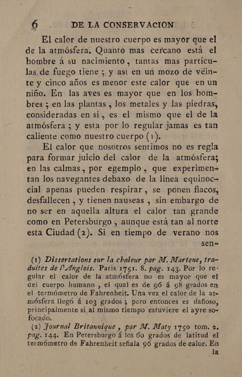 El calor de nuestro cuerpo es mayor que el de la atmósfera. Quanto mas cercano está el hombre à su nacimiento, tantas mas particu- las de fuego tiene ; y ast en un mozo de véin- te y cinco años es menor este calor que en un niño. En las aves es mayor que en los hom- bres ; en las plantas, los metales y las piedras, consideradas en si, es el mismo que el de la atmósfera ; y esta por lo regular jamas es tan caliente como nuestro cuerpo (1). El calor que nosotros sentimos no es regla para formar juicio del calor de la atmósfera; en las calmas, por egemplo , que experimen- tan los navegantes debaxo de la linea equinoc- cial apenas pueden respirar, se ponen flacos, desfallecen , y tienen nauseas , sin embargo de no ser en aquella altura el calor tan grande como en Petersburgo , aunque está tan al norte esta Ciudad (2). Si en tiempo de verano nos sen= (1) Dissertations sur la chaleur par M. Martene, tra- quites de | “Anglois. Paris 1751. 8. pag. 143. Por lo re- gular el calor de la atmósfera no es mayor que el del cuerpo humano , el qual es de 96 á 98 grados en el termómetro de Fahrenheit. Una vez el calor de la at= mósfera llegó á 103 grados ; pero entonces es dañoso, principalmente si al mismo tiempo estuviere el ayre so- focado. (2) Journal Britannique , par M. Maty 1730 tom. 2. Pag. 144. En Petersburgo á los 60 grados de latitud el termómetro de Fahrenheit sefiala 96 grados de calor. En la