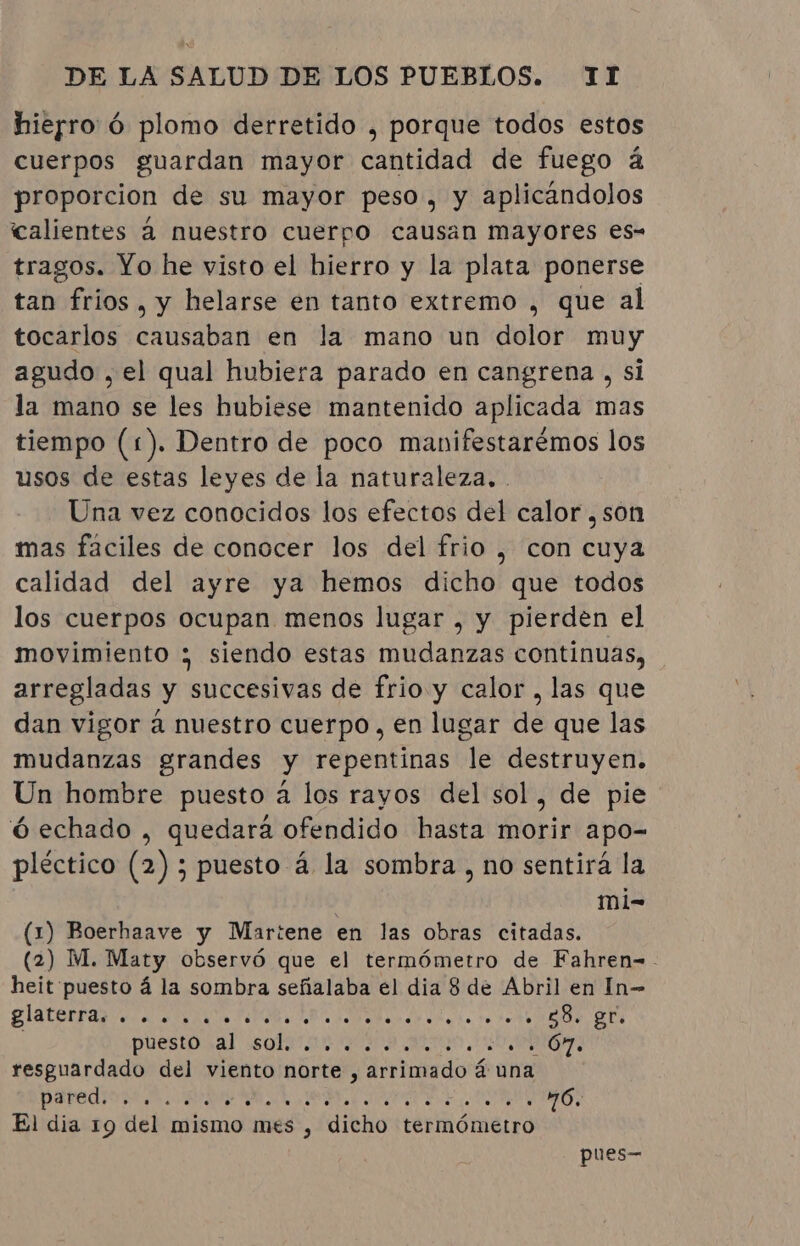 hierro ó plomo derretido , porque todos estos cuerpos guardan mayor cantidad de fuego á proporcion de su mayor peso, y aplicándolos calientes à nuestro cuerpo causan mayores es- tragos. Yo he visto el hierro y la plata ponerse tan frios, y helarse en tanto extremo , que al tocarlos causaban en la mano un dolor muy agudo , el qual hubiera parado en cangrena , si la mano se les hubiese mantenido aplicada mas tiempo (1). Dentro de poco manifestarémos los usos de estas leyes de la naturaleza. . Una vez conocidos los efectos del calor , son mas fáciles de conocer los del frio , con cuya calidad del ayre ya hemos dicho que todos los cuerpos ocupan menos lugar , y pierden el movimiento ; siendo estas mudanzas continuas, arregladas y succesivas de frio y calor, las que dan vigor á nuestro cuerpo, en lugar de que las mudanzas grandes y repentinas le destruyen. Un hombre puesto à los rayos del sol, de pie ó echado , quedará ofendido hasta morir apo- pléctico (2) ; puesto á la sombra , no sentirá la mi- (1) Boerhaave y Martene en las obras citadas. (2) M. Maty observó que el termómetro de Fahren-. heit puesto á la sombra señalaba él dia 8 de Abril en In- A A e a AA E a puestoral: SQL INIA AN A EO: resguardado del viento norte , arrimado á una paredindt A AR AE o AN 76, El dia 19 del mismo mes , dicho termómetro pues—