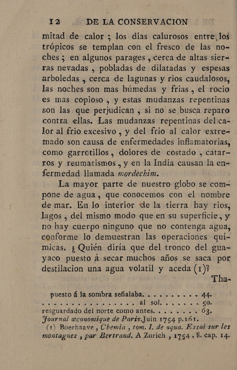 mitad de calor ; los dias calurosos entre, los trópicos se templan con el fresco de las no- ches ; en algunos parages , cerca de altas sier= ras nevadas , pobladas de dilatadas y espesas arboledas , cerca de lagunas y rios caudalosos, las noches son mas húmedas y frias , el rocio es mas copioso , y estas mudanzas repentinas son las que perjudican , si no se busca reparo contra ellas. Las mudanzas repentinas delca- lor al frio excesivo , y del frio al calor extre- mado son causa de enfermedades inflamatorias, como garrotillos , dolores de costado , catar- ros y reumatismos , y en la India causan la en- fermedad llamada mordechim. | La mayor parte de nuestro globo se com- pone de agua, que conocemos con el nombre de mar. En lo interior de la tierra hay rios, lagos , del mismo modo que en su superficie, y no hay cuerpo ninguno que no contenga agua, conforme lo demuestran las eperaciones qui- micas, ¿Quién diria que del tronco del gua- yaco puesto A secar muchos años se saca por destilacion una agua volatil y aceda (1)? Tha- puesto á la sombra señalaba. + ........ 44 E qo qd à Do ESO asa im e 07 MA resguardado del norte como antes. . . . . . . . 63. Fournal economique de Parés, Juin 1754 p.rór. (1) Boerhaave , Chemia , tom. 1. de aqua. Essai sur les montagnes , par Bertrand. A Zurich , 1754 , 8. Cap. 14.