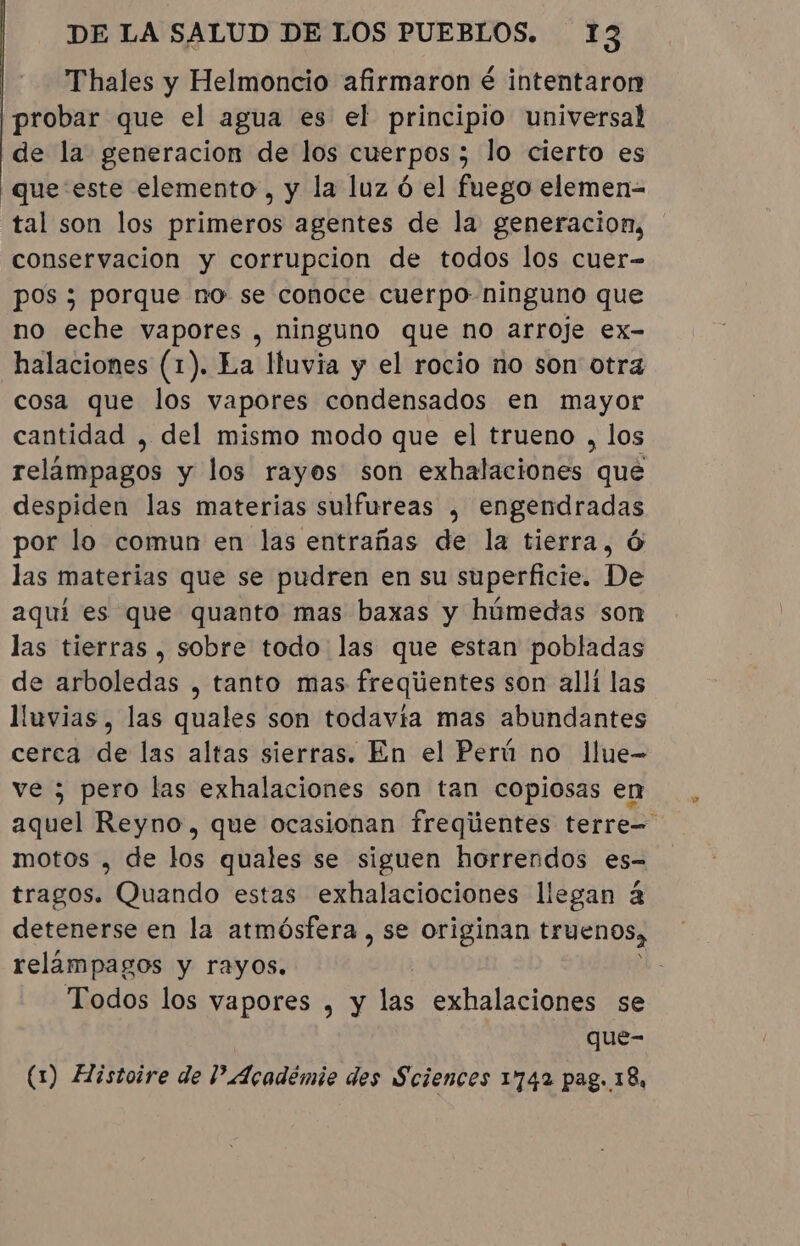 Thales y Helmoncio afirmaron é intentaron probar que el agua es el principio universal de la generacion de los cuerpos ; lo cierto es que este elemento, y la luz ó el fuego elemen- tal son los primeros agentes de la generacion, conservacion y corrupcion de todos los cuer- pos ; porque no se conoce cuerpo ninguno que no eche vapores , ninguno que no arroje ex- halaciones (1). La Ituvia y el rocio no son otra cosa que los vapores condensados en mayor cantidad , del mismo modo que el trueno , los relampagos y los rayos son exhalaciones que despiden las materias sulfureas , engendradas por lo comun en las entrañas de la tierra, O las materias que se pudren en su superficie. De aquí es que quanto mas baxas y húmedas son las tierras , sobre todo las que estan pobladas de arboledas , tanto mas frequentes son alli las lluvias , las quales son todavia mas abundantes cerca de las altas sierras. En el Perú no llue- ve ; pero las exhalaciones son tan copiosas en aquel Reyno, que ocasionan frequentes terre= motos , de los quales se siguen horrendos es- tragos. Quando estas exhalaciociones llegan à detenerse en la atmósfera , se originan truenos, relámpagos y rayos. Todos los vapores , y las exhalaciones se que- (1) Histoire de Académie des Sciences 1742 pag. 18,