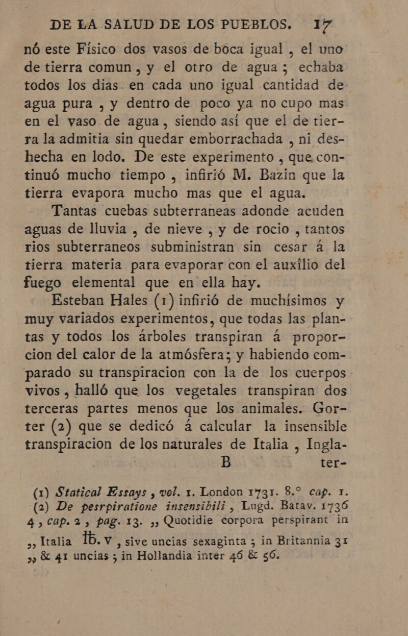 nó este Físico dos vasos de boca igual, el uno de tierra comun, y el otro de agua; echaba todos los dias. en cada uno igual cantidad de agua pura , y dentro de poco ya no cupo mas en el vaso de agua, siendo así que el de tier- ra la admitia sin quedar emborrachada , ni des- hecha en lodo. De este experimento , que. con- tinuó mucho tiempo , infirió M. Bazin que la tierra evapora mucho mas que el agua. Tantas cuebas subterraneas adonde acuden aguas de lluvia , de nieve , y de rocio , tantos rios subterraneos subministran sin cesar á la tierra materia para evaporar con el auxilio del fuego elemental que en ella hay. Esteban Hales (1) infirió de muchísimos y muy variados experimentos, que todas las plan- tas y todos los arboles transpiran à propor- cion del calor de la atmósfera; y habiendo com- parado su transpiracion con la de los cuerpos vivos, halló que los vegetales transpiran dos terceras partes menos que los animales. Gor- ter (2) que se dedicó á calcular la insensible transpiración de los naturales de Italia , Ingla- B ter- (1) Statical Essays , vol. x. London 1731. 8.º cap. 1. (2) De pesrpiratione insensibili , Lugd. Batav. 1736 4, Cap. 2, pag. 13. ,, Quotidie corpora perspirant in »» Italia tb. v , Sive uncias sexaginta ; in Britannia 31 »» &amp; 41 uncias ; in Hollandia inter 46 &amp; 56.