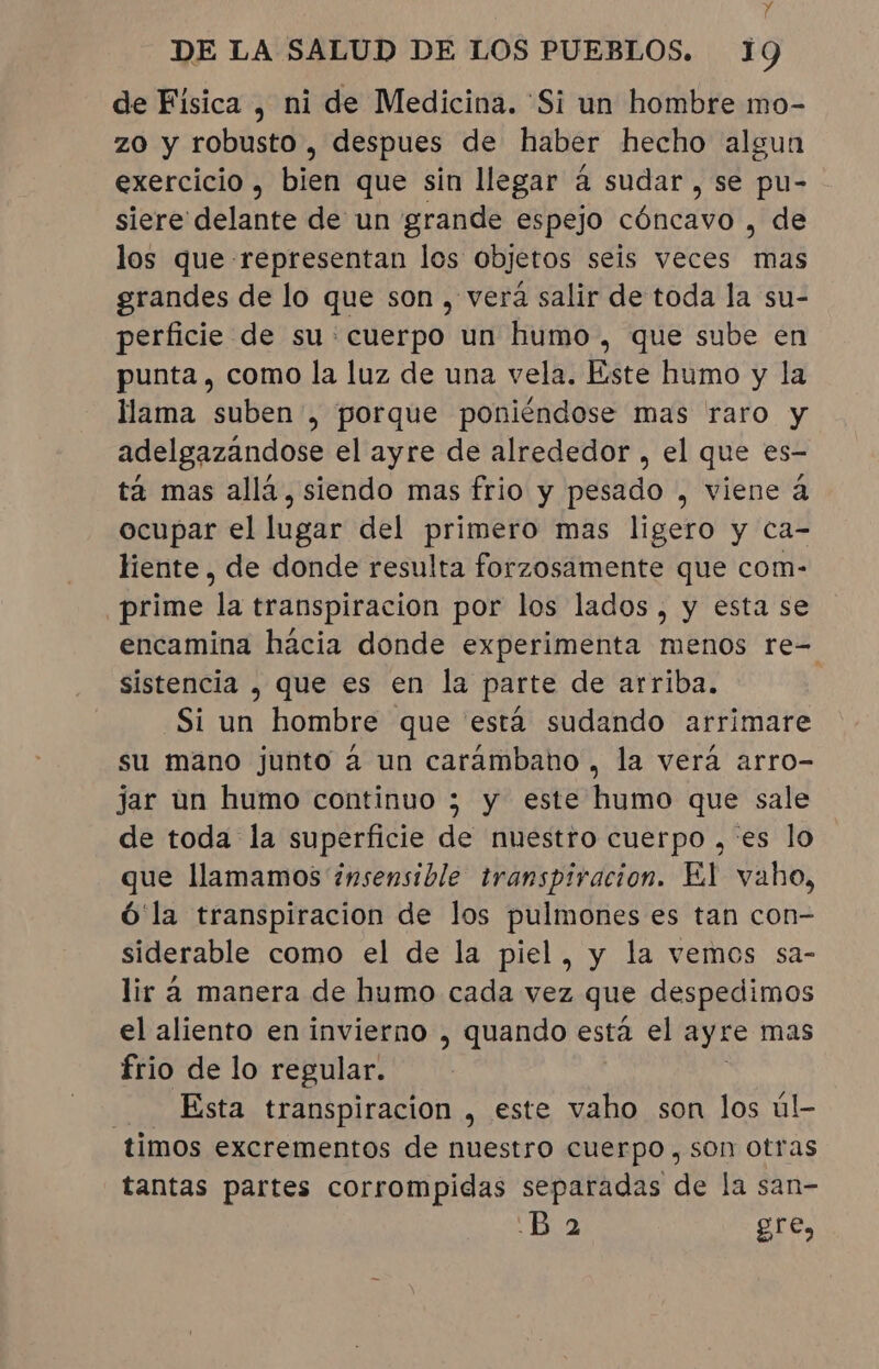 de Física , ni de Medicina. 'Si un hombre mo- zo y robusto, despues de haber hecho algun exercicio, bien que sin llegar à sudar, se pu- siere delante de un grande espejo cóncavo , de los que representan los objetos seis veces mas grandes de lo que son , verá salir de toda la su- perficie de su: cuerpo un humo , que sube en punta , como la luz de una vela. Este humo y la llama suben , porque poniéndose mas raro y adelgazandose el ayre de alrededor , el que es- ta mas allá, siendo mas frio y pesado , viene à ocupar el lugar del primero mas ligero y ca- liente , de donde resulta forzosamente que com- prime la transpiracion por los lados, y esta se encamina hácia donde experimenta menos re- sistencia , que es en la parte de arriba. | “Si un hombre que está sudando arrimare su mano junto à un caráambano , la verá arro- jar un humo continuo ; y este humo que sale de toda la superficie de nuestro cuerpo , 'es lo que llamamos insensible transpiracion. El vaho, ó la transpiracion de los pulmones es tan con- siderable como el de la piel, y la vemos sa- lir à manera de humo cada vez que despedimos el aliento en invierno , quando esta el ayre mas frio de lo regular. Ésta transpiracion , este vaho son los úl- timos excrementos de nuestro cuerpo , son otras tantas partes corrompidas separadas de la san- Ba gre,