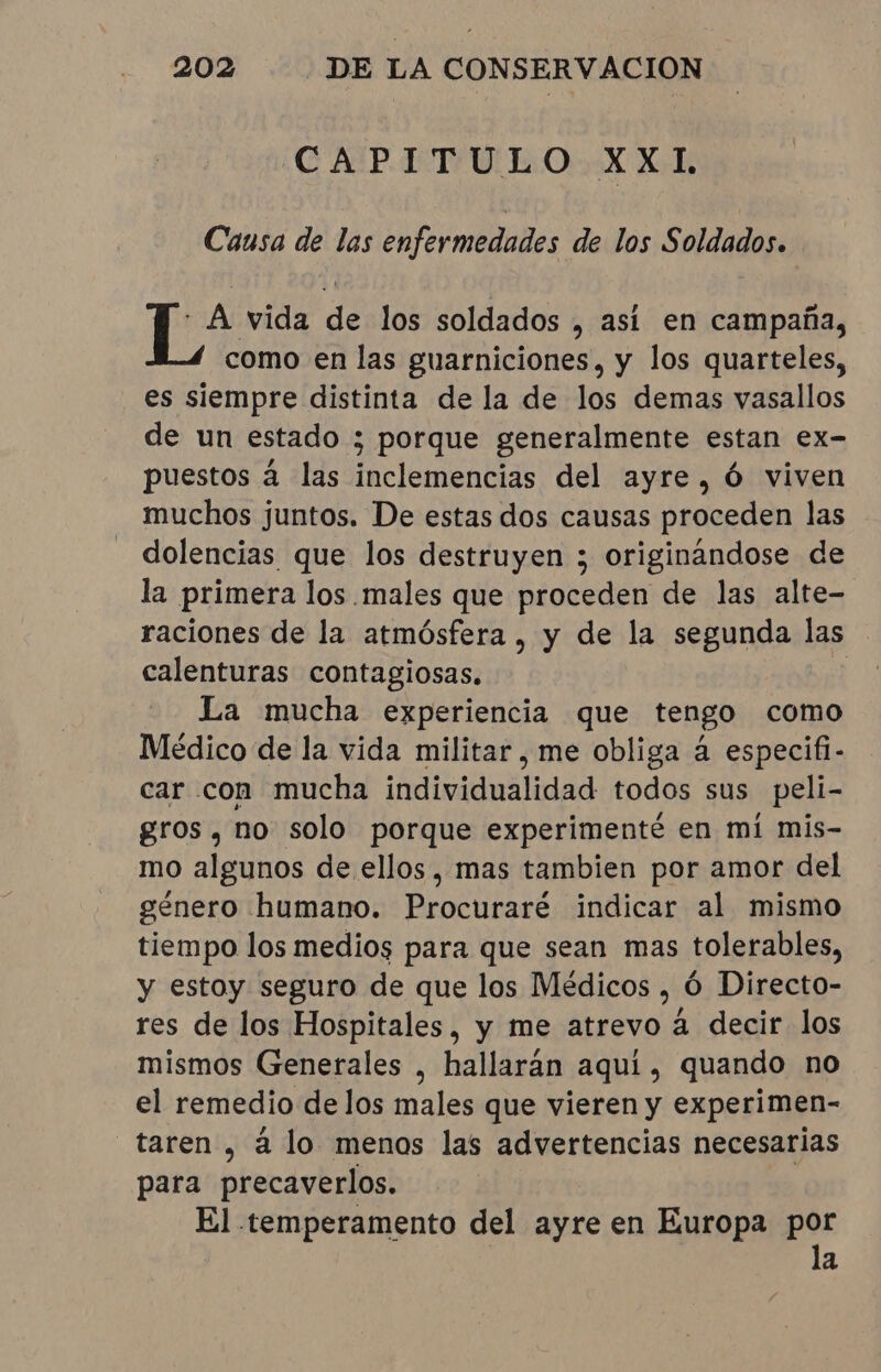 CAPITULO XXI. Causa de las enfermedades de los Soldados. LA vida da los soldados , así en campaña, como en las guarniciones, y los quarteles, es siempre distinta de la de los demas vasallos de un estado 3 3 porque generalmente estan ex- puestos á las darla del ayre, Ó viven muchos juntos. De estas dos causas proceden las dolencias que los destruyen ; originándose de la primera los males que proceden de las alte- raciones de la atmósfera , y de la segunda las calenturas contagiosas. | La mucha experiencia que tengo como Médico de la vida militar, me obliga à especifi- car con mucha individualidad todos sus peli- gros, no solo porque experimenté en mi mis- mo algunos de ellos, mas tambien por amor del género humano. Procuraré indicar al mismo tiempo los medios para que sean mas tolerables, y estoy seguro de que los Médicos, ó Directo- res de los Hospitales, y me atrevo à decir los mismos Generales , hallaran aqui, quando no el remedio de los males que vieren y experimen- “taren, à lo menos las advertencias necesarias para precaverlos. El temperamento del ayre en Europa por la