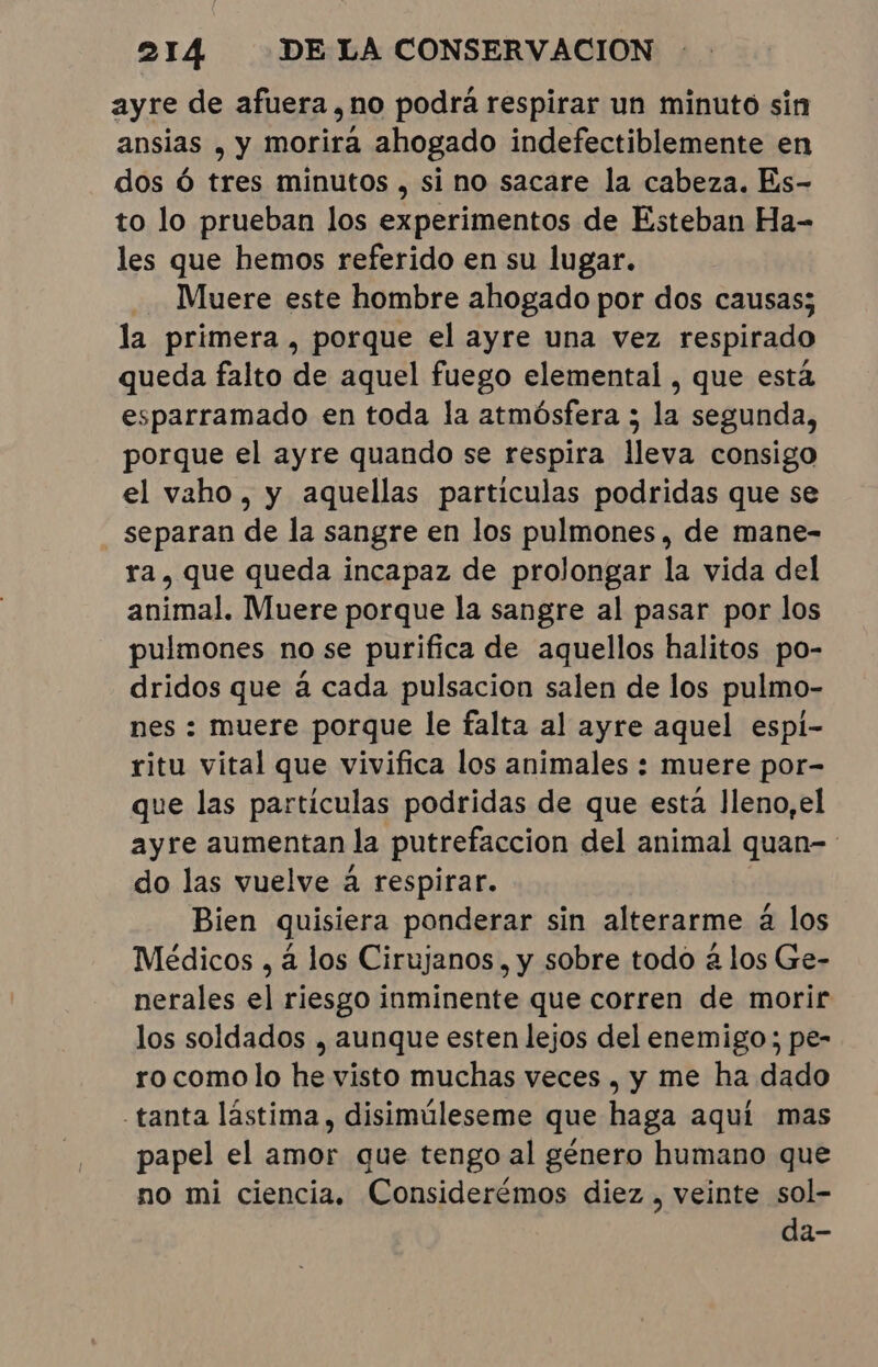 ayre de afuera ,no podrá respirar un minuto sin ansias , y morirá ahogado indefectiblemente en dos Ó tres minutos , si no sacare la cabeza. Es- to lo prueban los experimentos de Esteban Ha- les que hemos referido en su lugar. Muere este hombre ahogado por dos causas; la primera, porque el ayre una vez respirado queda falto de aquel fuego elemental , que está esparramado en toda la atmósfera ; la segunda, porque el ayre quando se respira lleva consigo el vaho, y aquellas particulas podridas que se separan de la sangre en los pulmones, de mane- ra, que queda incapaz de prolongar la vida del animal. Muere porque la sangre al pasar por los pulmones no se purifica de aquellos halitos po- dridos que á cada pulsacion salen de los pulmo- nes : muere porque le falta al ayre aquel espi- ritu vital que vivifica los animales : muere por- que las particulas podridas de que está Jleno,el ayre aumentan la putrefaccion del animal quan- do las vuelve à respirar. Bien quisiera ponderar sin alterarme à los Médicos , à los Cirujanos, y sobre todo à los Ge- nerales el riesgo inminente que corren de morir los soldados , aunque esten lejos del enemigo; pe- ro como lo he visto muchas veces, y me ha dado -tanta lástima, disimúleseme que haga aquí mas papel el amor que tengo al género humano que no mi ciencia, Considerémos diez , veinte sol- da-