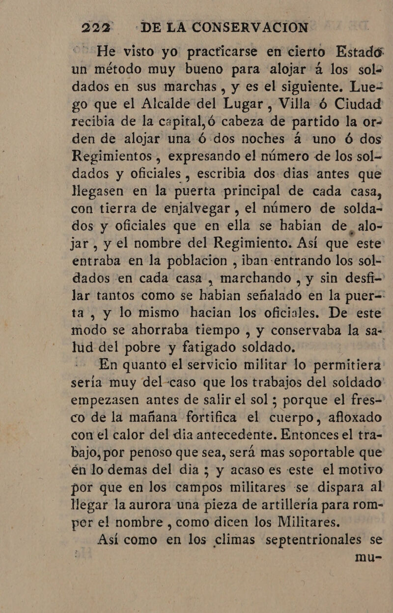 He visto yo practicarse en cierto Estado: un método muy bueno para alojar à los sol= dados en sus marchas, y es el siguiente. Lue- go que el Alcalde del Lugar, Villa ó Ciudad recibia de la capital,ó cabeza de partido la or- den de alojar una Ó-.dos noches à uno ó dos Regimientos, expresando el número de los sol- dados y oficiales , escribia dos dias antes que llegasen en la puerta principal de cada casa, con tierra de enjalvegar , el número de solda- dos y oficiales que en ella se habian de, alo- jar , y el nombre del Regimiento. Así que este entraba en la poblacion , iban-entrando los sol- dados en cada casa , marchando , y sin desfi- lar tantos como se habian señalado en la puer-: ta, y lo mismo hacian los oficiales. De este modo se ahorraba tiempo , y conservaba la sa- lud del pobre y fatigado soldado. En quanto el servicio militar lo permitiera seria muy del-caso que los trabajos del soldado' empezasen antes de salir el sol ; porque el fres- co de la mañana fortifica el cuerpo, afloxado con el calor del dia antecedente. Entonces el tra- bajo, por penoso que sea, será mas soportable que 'én lo demas del dia; y acaso es este el motivo por que en los campos militares se dispara al llegar la aurora una pieza de artillería para rom- per el nombre , como dicen los Militares. Asi como en los climas septentrionales se mu-