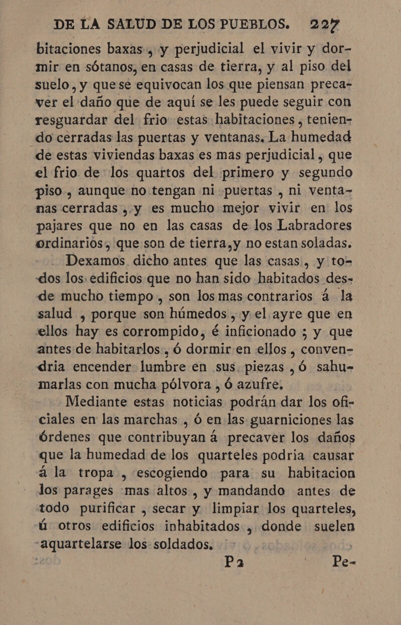 bitaciones baxas , y perjudicial el vivir y dor- mir en sótanos, en casas de tierra, y al piso del suelo, y quese equivocan los que piensan preca- ver el daño que de aqui se les puede seguir con resguardar del frio estas habitaciones , tenien- do cerradas las puertas y ventanas. La humedad de estas viviendas baxas es mas perjudicial , que el frio delos quartos del primero y segundo piso, aunque no tengan ni puertas , ni venta- nas cexridas »y es mucho mejor vivir en los pajares que no en las casas de los Labradores ordinarios, que son de tierra,y no estan soladas. Dexamos dicho antes que las casas, y to- «dos los. edificios que no han sido habitados des- de mucho tiempo , son los mas contrarios á la salud , porque son húmedos , y. el ayre que en ellos hay es corrompido, é inficionado ; y que antes de habitarlos , 6 dormir en ellos, conven- dria encender lumbre en sus. piezas , 6 sahu- marlas con mucha pólvora , Ó azufre. | - Mediante estas noticias podrán dar los ofi- ciales en las marchas , ó en las guarniciones las Órdenes que contribuyan à precaver los daños que la humedad de los quarteles podria causar à la tropa , escogiendo para su habitacion los parages mas altos, y mandando antes de todo purificar , secar y limpiar los quarteles, ú otros edificios inhabitados , donde suelen “aquartelarse los soldados, | 2 Pa $00 Deo