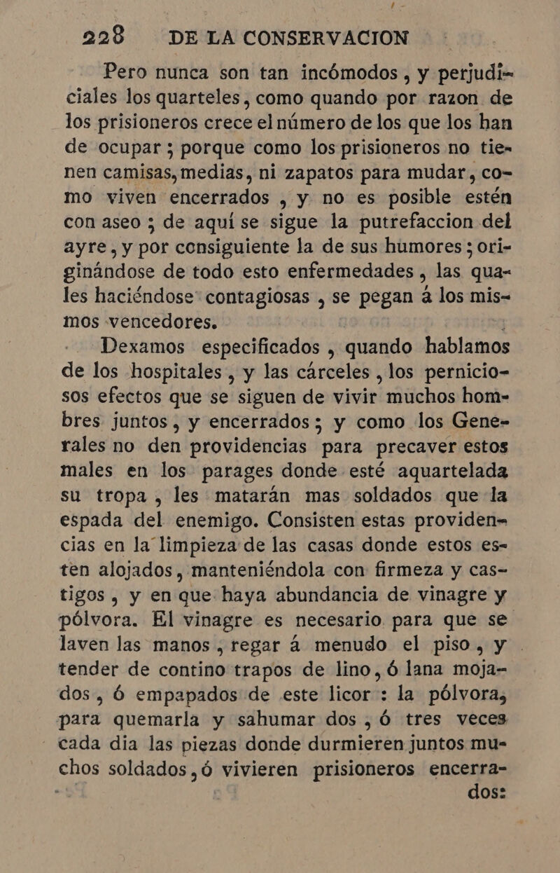 228 DE LA CONSERVACION Pero nunca son tan incômodos, y perjudi= ciales los quarteles, como quando por razon de los prisioneros crece el número de los que los han de ocupar ; porque como los prisioneros no tie» nen camisas, medias, ni zapatos para mudar, co- mo viven encerrados , y no es posible estén con aseo ; de aqui se sigue la putrefaccion del ayre,y por consiguiente la de sus humores ; ori- ginándose de todo esto enfermedades ) las qua- les haciéndose contagiosas , se pegan à los mis- mos vencedores. Dexamos especificados , quando bon de los hospitales , y las cárceles , los pernicio- sos efectos que se siguen de vivir muchos hom- bres juntos, y encerrados ; y como los Gene- rales no den providencias para precaver estos males en los parages donde esté aquartelada su tropa, les matarán mas soldados que la espada del enemigo. Consisten estas providen= cias en la limpieza de las casas donde estos es- ten alojados, manteniéndola con firmeza y cas- tigos , y en que haya abundancia de vinagre y pólvora. El vinagre es necesario. para que se laven las manos , regar á menudo el piso, y tender de contino trapos de lino, ó lana moja- dos, é empapados de este licor : la pólvora, para quemarla y sahumar dos, Ó tres veces - cada dia las piezas donde durmieren juntos mu- chos soldados ,ó vivieren prisioneros encerra- au dos: