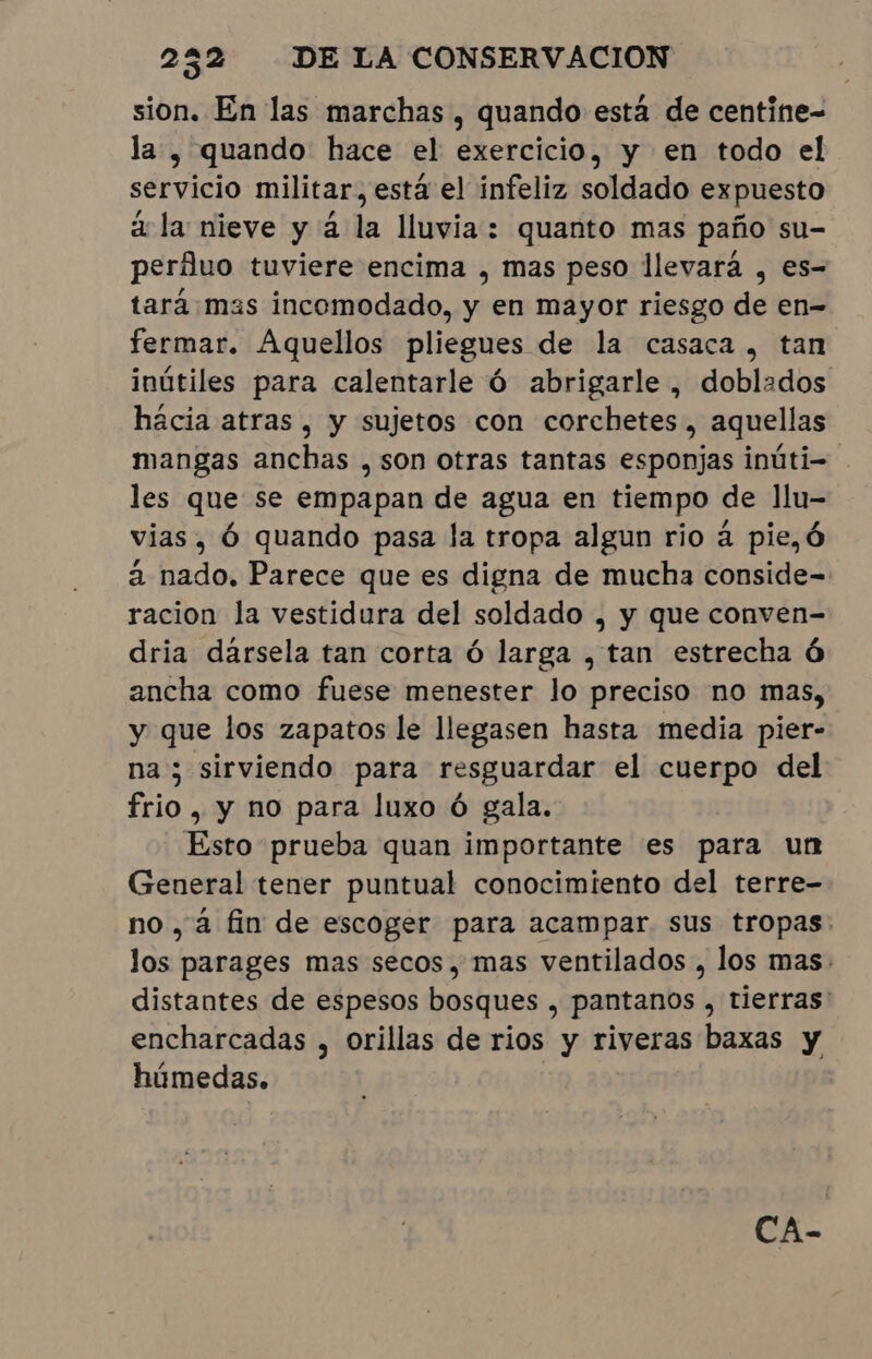 sion. En las marchas, quando está de centine- la , quando hace el exercício, y en todo el servicio militar, está el infeliz soldado expuesto a la nieve y à la lluvia: quanto mas paño su- perfluo tuviere encima , mas peso llevará , es- tará:mas incomodado, y en mayor riesgo de en- fermar. Aquellos pliegues de la casaca, tan inútiles para calentarle Ó abrigarle , doblados hacia atras, y sujetos con corchetes, aquellas mangas anchas , son otras tantas esponjas inúti- les que se empapan de agua en tiempo de llu- vias, Ó quando pasa la tropa algun rio à pie,ó à nado. Parece que es digna de mucha conside= racion la vestidura del soldado , y que conven- dria dársela tan corta ó larga , tan estrecha 6 ancha como fuese menester lo preciso no mas, y que los zapatos le llegasen hasta media pier- na; sirviendo para resguardar el cuerpo del frio, y no para luxo ó gala. Esto prueba quan importante es para un General tener puntual conocimiento del terre- no, á fin de escoger para acampar sus tropas. los parages mas secos, mas ventilados , los mas: distantes de espesos bosques , pantanos , tierras: encharcadas , Orillas de rios y riveras baxas y húmedas. | CA-