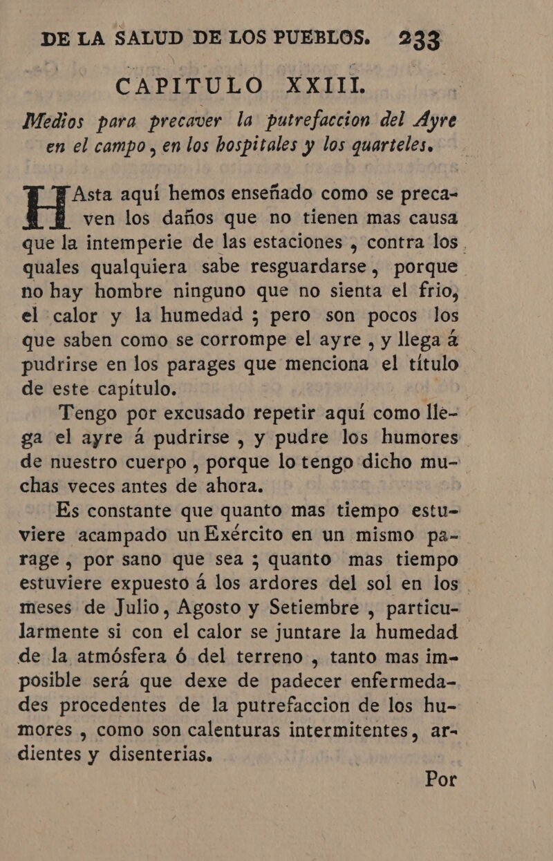 CAPITULO XXIIL Medios para precaver la putrefaccion del Ayre en el campo, en los hospitales y los quarteles, Asta aquí hemos enseñado como se preca- ven los daños que no tienen mas causa que la intemperie de las estaciones , contra los . quales qualquiera sabe resguardarse, porque. no hay hombre ninguno que no sienta el frio, el calor y la humedad ; pero son pocos los que saben como se corrompe el ayre , y llega à pudrirse en los parages que menciona el título de este capitulo. Y Tengo por excusado repetir aquí como lle- ga el ayre à pudrirse , y pudre los humores de nuestro cuerpo , porque lo tengo dicho mu- chas veces antes de ahora. Es constante que quanto mas tiempo estu- viere acampado un Exército en un mismo pa- rage, por sano que sea ; quanto mas tiempo estuviere expuesto à los ardores del sol en los meses de Julio, Agosto y Setiembre , particu- larmente si con el calor se juntare la humedad | de la atmósfera Ó del terreno , tanto mas im- posible será que dexe de padecer enfermeda- des procedentes de la putrefaccion de los hu- mores , como son calenturas intermitentes, ar- dientes y disenterias, Por