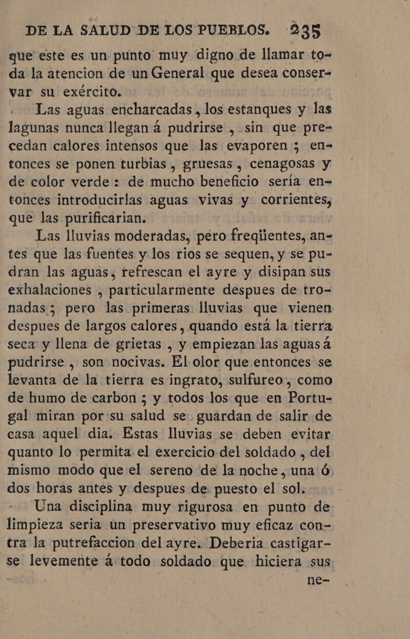 que este es un punto muy digno de llamar to= da la atencion de un General que desea conser- var su exército. Las aguas encharcadas , los estanques y las lagunas nunca llegan à pudrirse , sin que pre- cedan calores intensos que las evaporen ; en- tonces se ponen turbias , gruesas , cenagosas y de color verde : de mucho beneficio seria en- tonces introducirlas aguas vivas y corrientes, que las purificarian. Las lluvias moderadas, pero freqiientes, an- tes que las fuentes y.los rios se sequen, y se pu- dran las aguas, refrescan el ayre y disipan sus exhalaciones , particularmente despues de tro- nadas; pero las primeras: lluvias que vienen despues de largos calores, quando esta la tierra seca y llena de grietas , y empiezan las aguasá pudrirse , son nocivas. El olor que entonces se levanta de la tierra es ingrato, sulfureo , como de humo de carbon ; y todos los que en nde gal miran por'su salud se guardan de salir de casa aquel dia. Estas lluvias se deben evitar quanto lo permita el exercicio del soldado , del mismo modo que el sereno de la noche, una 6. dos horas antes y despues de: puesto el sol. Una disciplina muy rigurosa en punto de limpieza seria un preservativo muy eficaz con- tra la putrefaccion del ayre. Deberia castigar- se levemente à todo soldado que hiciera sus ne-