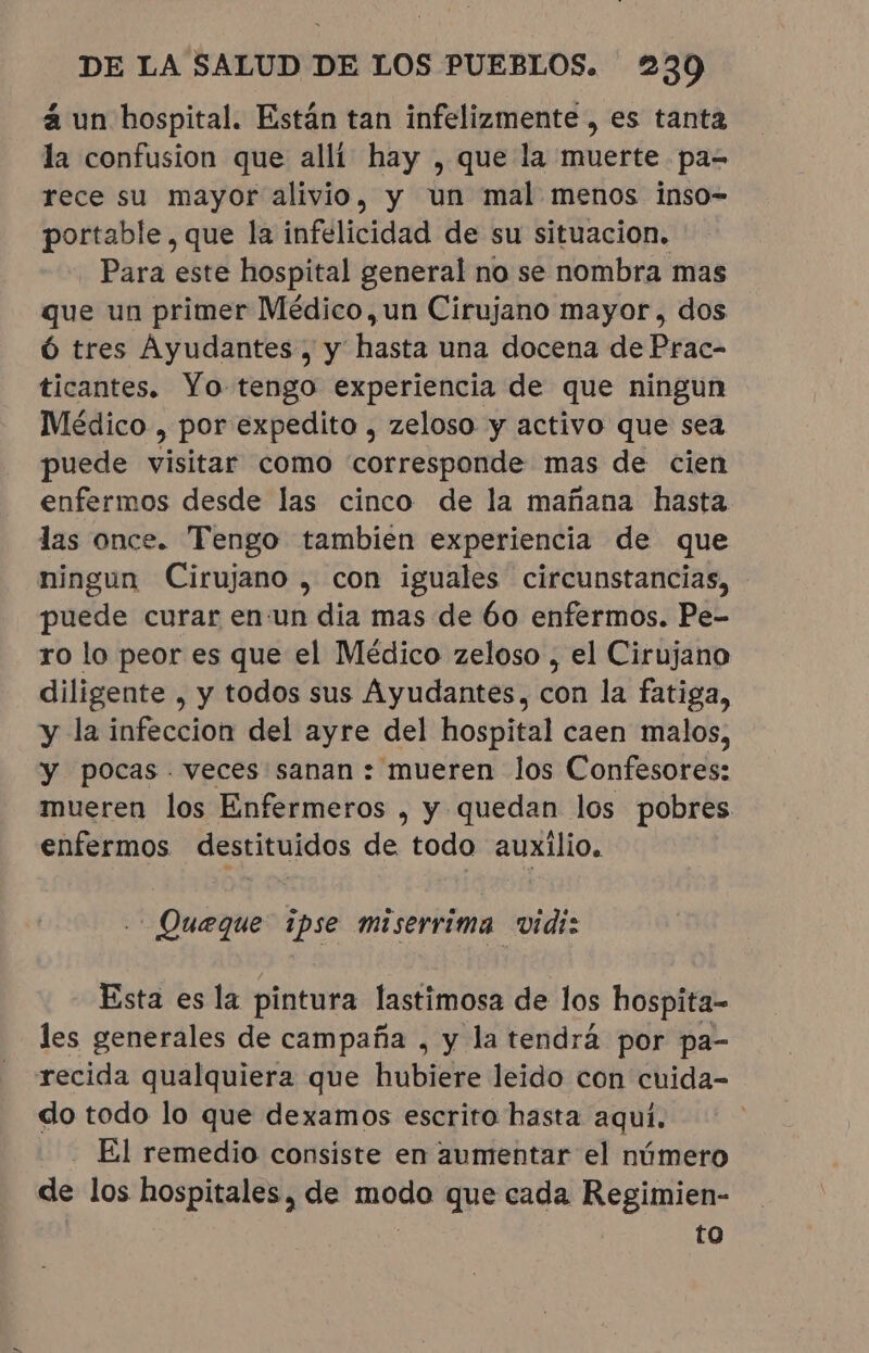 à un hospital. Están tan infelizmente, es tanta la confusion que alli hay , que la muerte pa- rece su mayor alivio, y un mal menos inso- portable, que la infelicidad de su situacion. Para este hospital general no se nombra mas que un primer Médico, un Cirujano mayor, dos Ó tres Ayudantes , y hasta una docena de Prac- ticantes. Yo tengo experiencia de que ningun Médico , por expedito , zeloso y activo que sea puede visitar como corresponde mas de cien enfermos desde las cinco de la mañana hasta las once. Tengo tambien experiencia de que ningun Cirujano , con iguales circunstancias, puede curar en:un dia mas de 60 enfermos. Pe- ro lo peor es que el Médico zeloso , el Cirujano diligente , y todos sus Ayudantes, con la fatiga, y la infeccion del ayre del hospital caen malos, y pocas. veces sanan: mueren los Confesores: mueren los Enfermeros , y quedan los pobres enfermos destituidos de todo auxilio. _Queque ipse miserrima vidi: Esta es la pintura lastimosa de los hospita- les generales de campaña , y la tendrá por pa- recida qualquiera que hubiere leido con cuida- do todo lo que dexamos escrito hasta aquí. El remedio consiste en aumentar el número de los hospitales, de modo que cada Regimien- to