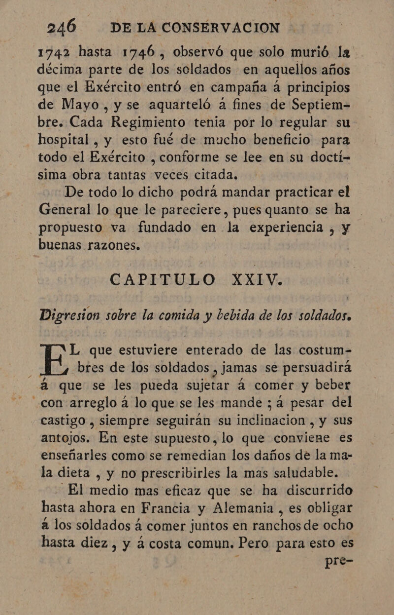 1742 hasta 1746 , observó que solo murió la décima parte de los soldados en aquellos años que el Exército entró en campaña á principios de Mayo, y se aquarteló a fines de Septiem- bre. Cada Regimiento tenia por lo regular su hospital , y esto fué de mucho beneficio para todo el Exército , conforme se lee en su doctí- sima obra tantas veces citada. De todo lo dicho podra mandar practicar el General lo que le pareciere, pues quanto se ha propuesto va fundado en la experiencia, y buenas razones. CAPITULO XXIV. Digresion sobre la comida y bebida de los soldados. L que estuviere enterado de las costum- bres de los soldados , jamas se persuadirá “à que se les pueda sujetar à comer y beber con arreglo à lo que se les mande ; a pesar del castigo , siempre seguiran su inclinacion , y sus antojos. En este supuesto, lo que conviene es enseñarles como se remedian los daños de la ma- la dieta , y no prescribirles la mas saludable. “El medio mas eficaz que se ha discurrido hasta ahora en Francia y Alemania, es obligar à los soldados à comer juntos en ranchos de ocho hasta diez , y à costa comun. Pero para esto es pre-