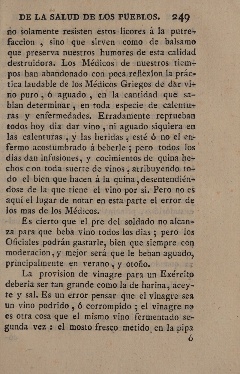 no solamente resisten estos licores à la putre&gt; faccion , sino que sirven como de balsamo que preserva nuestros humores de esta calidad destruidora. Los Médicos de nuestros: tiem- pos han abandonado con poca reflexion la prac- tica laudable de los Médicos Griegos de dar vi+ no puro, Ó aguado , en la cantidad que sa- bian determinar, en toda especie de, calentu= ras y enfermedades. Erradamente reprueban todos hoy dia dar vino , ni aguado siquiera en las calenturas , y las heridas , esté Ó no el en- fermo acostumbrado à beberle ; pero todos los. dias dan infusiones, y cocimientos de quina he- chos con toda suerte de vinos, atribuyendo to- do el bien que hacen à la quina, desentendién= dose de la que tiene el vino por si. Perono es aquí el lugar de notar en esta parte el error de los mas de los Médicos. Es cierto que el pre del soldado no Ma za para que beba vino todos los dias ; pero los Oficiales podrán gastarle, bien que siempre con moderacion, y mejor será que le beban a principalmente en verano, y otoño. La provision de vinagre para un Exército deberia ser tan grande como la de harina, acey- te y sal. Es un error pensar que el vinagre sea un vino podrido , ó corrompido ; el vinagre no es otra cosa que el mismo vino fermentado se- gunda vez : el mosto fresco metido en la pipa