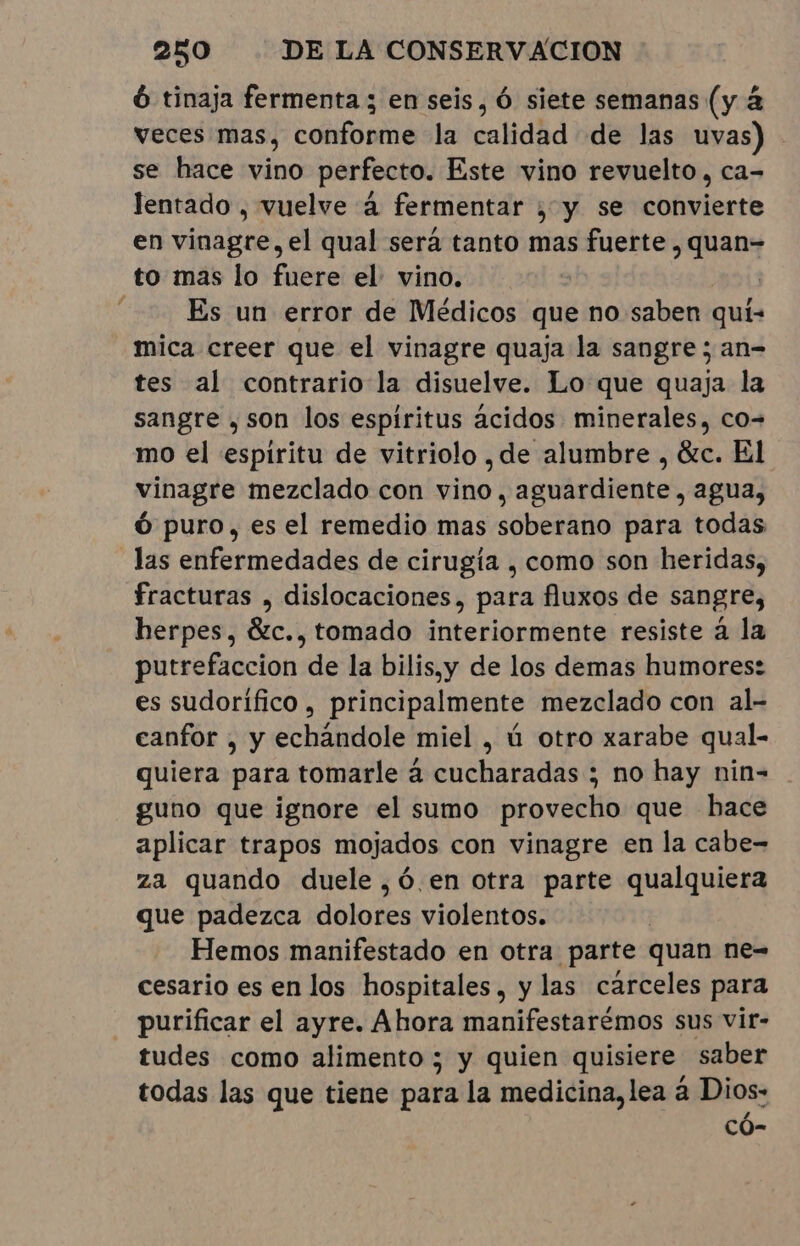 ó tinaja fermenta ; en seis, Ó siete semanas (y à veces mas, conforme la calidad de las uvas) se hace vino perfecto. Este vino revuelto, ca- lentado , vuelve à fermentar ;, y se convierte en vinagre, el qual será tanto mas fuerte , quan= to mas lo fuere el: vino. | Es un error de Médicos que no saben quí- mica creer que el vinagre quaja la sangre; an= tes al contrario la disuelve. Lo que quaja la sangre ,son los espiritus ácidos minerales, co- mo el espiritu de vitriolo , de alumbre , &amp;c. El vinagre mezclado con vino, aguardiente, agua, Ó puro, es el remedio mas soberano para todas las enfermedades de cirugía , como son heridas, fracturas , dislocaciones, para fluxos de sangre, herpes, &amp;c., tomado interiormente resiste à la putrefaccion de la bilis,y de los demas humores: es sudorífico, principalmente mezclado con al- canfor , y echandole miel , ú otro xarabe qual- quiera para tomarle à cucharadas ; no hay nin- guno que ignore el sumo provecho que hace aplicar trapos mojados con vinagre en la cabe- za quando duele, ó en otra parte qualquiera que padezca dolores violentos. Hemos manifestado en otra parte quan ne= cesario es en los hospitales, y las cárceles para purificar el ayre. Ahora manifestarémos sus vir- tudes como alimento; y quien quisiere saber todas las que tiene para la medicina, lea à Dios: có-