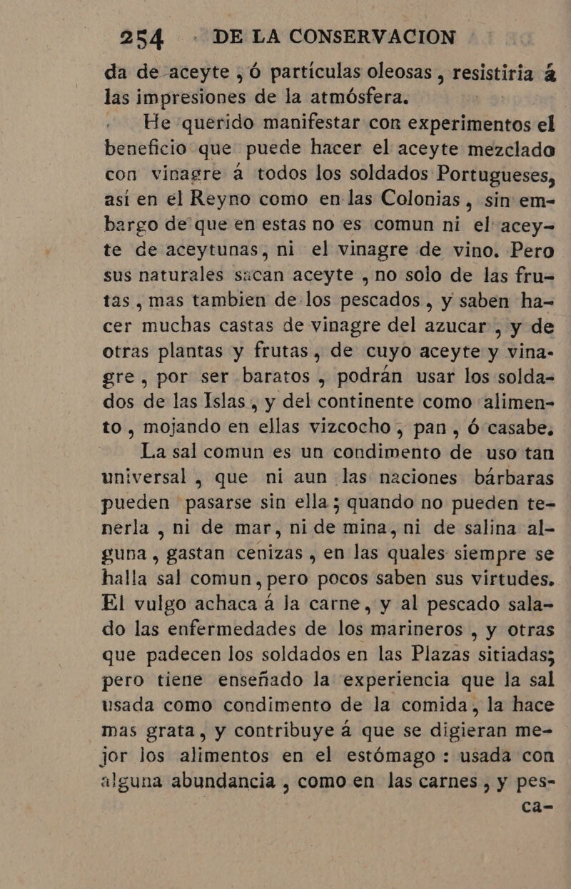 da de aceyte , Ó particulas oleosas , resistiria à las impresiones de la atmósfera. He querido manifestar con cant el beneficio que puede hacer el aceyte mezclado con vinagre á todos los soldados Portugueses, asi en el Reyno como en las Colonias , sin em- bargo de que en estas no es comun ni el acey-= te de aceytunas, ni el vinagre de vino. Pero sus naturales sican aceyte , no solo de las fru= tas , mas tambien de los pescados, y saben ha- cer muchas castas de vinagre del azucar , y de otras plantas y frutas, de cuyo aceyte y vina- gre, por ser baratos , podrán usar los solda- dos de las Islas, y del continente como “alimen- to, mojando en ellas vizcocho , pan, ó casabe, La sal comun es un condimento de uso tan universal , que ni aun las naciones bárbaras pueden pasarse sin ella ; quando no pueden te- nerla , ni de mar, ni de mina, ni de salina al- guna, gastan cenizas , en las quales siempre se halla sal comun, pero pocos saben sus virtudes. El vulgo achaca à la carne, y al pescado sala- do las enfermedades de los marineros , y otras que padecen los soldados en las Plazas sitiadas; pero tiene enseñado la experiencia que la sal usada como condimento de la comida, la hace mas grata, y contribuye á que se digieran me- jor los alimentos en el estómago : usada con alguna abundancia , como en las carnes, y pes- ca-