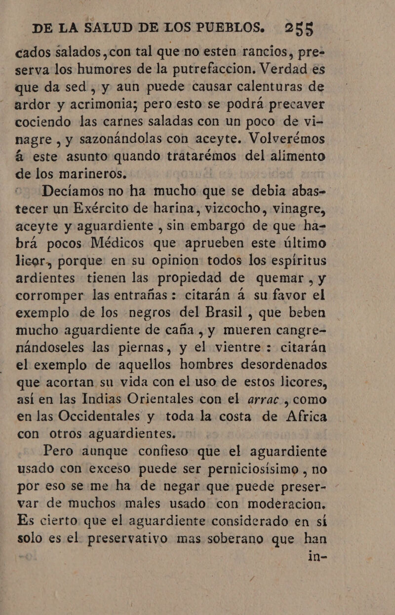 cados salados ,con tal que no esten rancios, pre- serva los humores de la putrefaccion. Verdad es que da sed, y aun puede causar calenturas de ardor y acrimonia; pero esto se podrá precaver cociendo las carnes saladas con un poco de vi- nagre , y sazonándolas con aceyte. Volverémos £ este asunto quando tratarémos del alimento de los marineros. Decíamos no ha mucho que se debia abas- tecer un Exército de harina, vizcocho, vinagre, aceyte y aguardiente , sin embargo de que ha- brá pocos Médicos que aprueben este último. licor, porque en su opinion todos los espiritus ardientes tienen las propiedad de quemar , y corromper las entrañas : citarán à su favor el exemplo de los negros del Brasil , que beben mucho aguardiente de caña , y mueren cangre- nândoseles las piernas, y el vientre : citaran el exemplo de aquellos hombres desordenados que acortan,su vida con el uso de estos licores, así en las Indias Orientales con el arrac , como en las Occidentales y toda la costa de ppt con otros aguardientes. Pero aunque confieso que el aguardiente usado con exceso puede ser perniciosisimo , no por eso se me ha de negar que puede preser- var de muchos males usado con moderacion. Es cierto que el aguardiente considerado en sí solo es el preservativo mas soberano que han in-