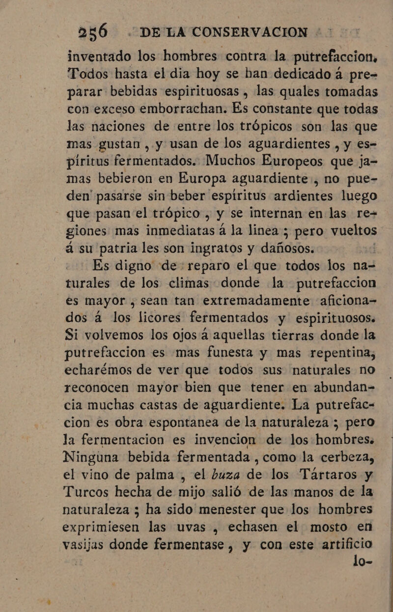 inventado los hombres contra la putrefaccion, Todos hasta el dia hoy se han dedicado à pre- parar bebidas espirituosas , las quales tomadas con exceso emborrachan. Es constante que todas las naciones de entre los trópicos son las que mas gustan , y usan de los aguardientes , y es- piritus fermentados. Muchos Europeos que ja- mas bebieron en Europa aguardiente, no pue- den' pasarse sin beber espiritus ardientes luego que pasan el trópico , y se internan en las re= giones mas inmediatas à la linea ; pero vueltos á su patria les son ingratos y dañosos. | Es digno “de: reparo el que todos los na- turales de los climas donde la putrefaccion “es mayor , sean tan extremadamente aficiona- dos à los licores fermentados y espirituosos. Si volvemos los ojos à aquellas tierras donde la putrefaccion es mas funesta y mas repentina; echarémos de ver que todos sus naturales no reconocen mayor bien que tener en abundan- cia muchas castas de aguardiente. La putrefac- cion es obra espontanea de la naturaleza ; pero la fermentacion es invencion de los hombres. Ninguna bebida fermentada, como la cerbeza, el vino de palma , el buza de los Tartaros y Turcos hecha de mijo salió de las manos de la naturaleza ; ha sido menester que los hombres exprimiesen las uvas , echasen el mosto en vasijas donde fermentase , y con este artificio | lo-