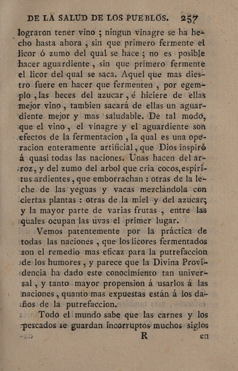 lograron tener vino ; ningun vinagre se ha hez “cho hasta ahora , E que primero fermente el licor ó zumo del qual se hace; no es - posible hacer aguardiente , sin que primero fermente el licor del qual se saca. Aquel que mas dies- tro fuere en hacer que fermenten , por egem- plo ,las heces del azucar ,é hiciere de: ellas mejor vino, tambien sacará de ellas un aguatr- diente mejor y mas saludable. De tal modo, que el vino, el vinagre y el aguardiente son - «efectos de la fermentacion', la qual es una ope- racion enteramente artificial , que Dios inspiró à quasi todas las naciones. Unas hacen del ar- «oz, y del zumo del arbol que cria cocos, espiri- “tus ardientes , que emborrachan : otras de la le- ¡che «de las yeguas y vacas mezclandola con «ciertas plantas : otras de.la miel «y: del azucar; y la mayor parte de varias frutas, entre las - squales ocupan las uvas'el primer lugar. - Vemos patentemente por la practica de todas las naciones , que loslicores fermentados “son el remedio mas eficaz para la putrefacción ide:los humores , y parece que la Divina Provi= ¡dencia ha dado este conocimiento tan univer- sal , y tanto mayor propension á usarlos à las “naciones , quanto mas expuestas € están à los dar hos: de He putrefaccion.: à Todo el' mundo sabe que las carnes y los «pescados se guardan incorruptos muchos siglos $i) R en