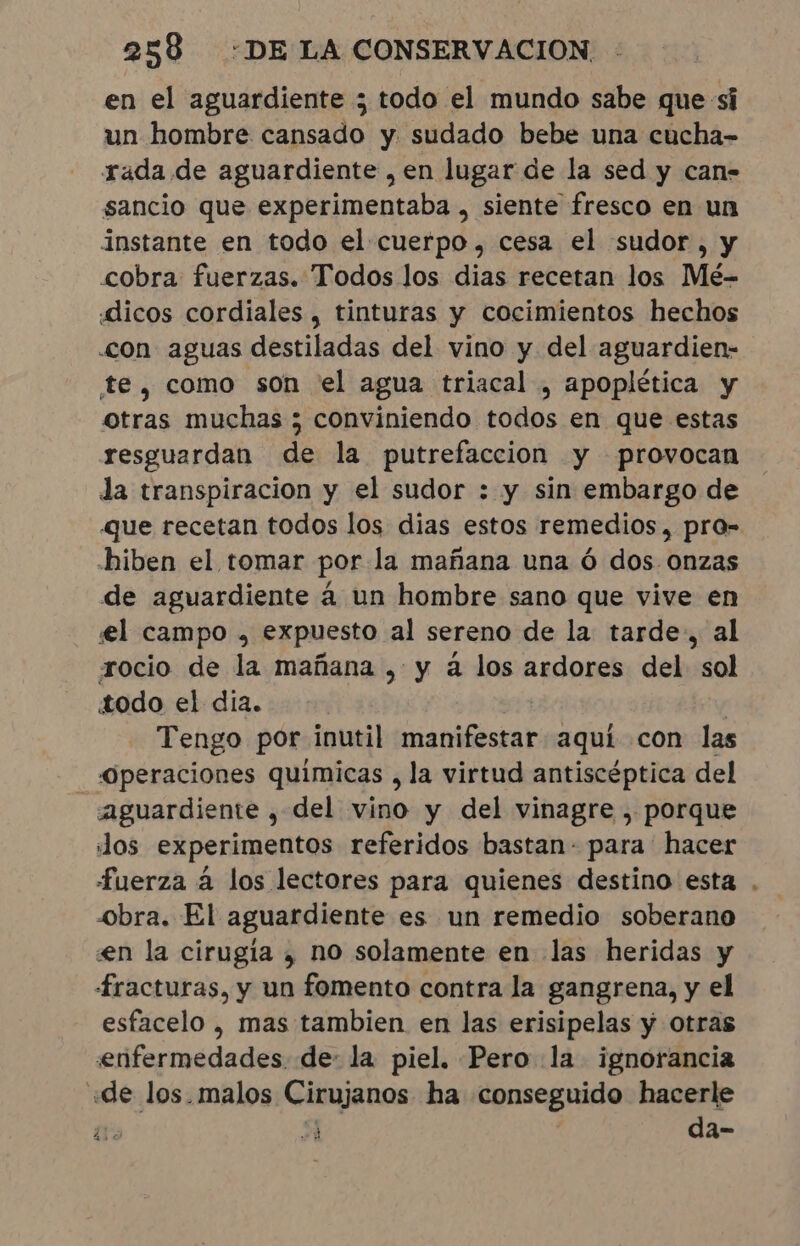 en el aguardiente ; todo el mundo sabe que si un hombre cansado y sudado bebe una cucha- rada de aguardiente , en lugar de la sed y can- sancio que experimentaba , siente fresco en un instante en todo el cuerpo, cesa el sudor, y cobra fuerzas. Todos los dias recetan los Mé- «dicos cordiales , tinturas y cocimientos hechos «con aguas destiladas del vino y del aguardien- te, como son el agua triacal , apoplética y otras muchas ; conviniendo todos en que estas resguardan de la putrefaccion y provocan da transpiracion y el sudor : y sin embargo de que recetan todos los dias estos remedios, pro- hiben el tomar por la mañana una ó dos onzas de aguardiente á un hombre sano que vive en el campo , expuesto al sereno de la tarde; al rocio de la mañana , y à los ardores del sol todo el dia. | | Tengo por inutil manifestar aqui con las Operaciones quimicas , la virtud antiscéptica del aguardiente , del vino y del vinagre , porque Jos experimentos referidos bastan- para hacer fuerza à los lectores para quienes destino esta . obra. El aguardiente es un remedio soberano en la cirugía , no solamente en las heridas y fracturas, y un fomento contra la gangrena, y el esfacelo , mas tambien en las erisipelas y otras enfermedades de: la piel. Pero la ignorancia «de los.malos Cirujanos ha conseguido hacerle o od da-