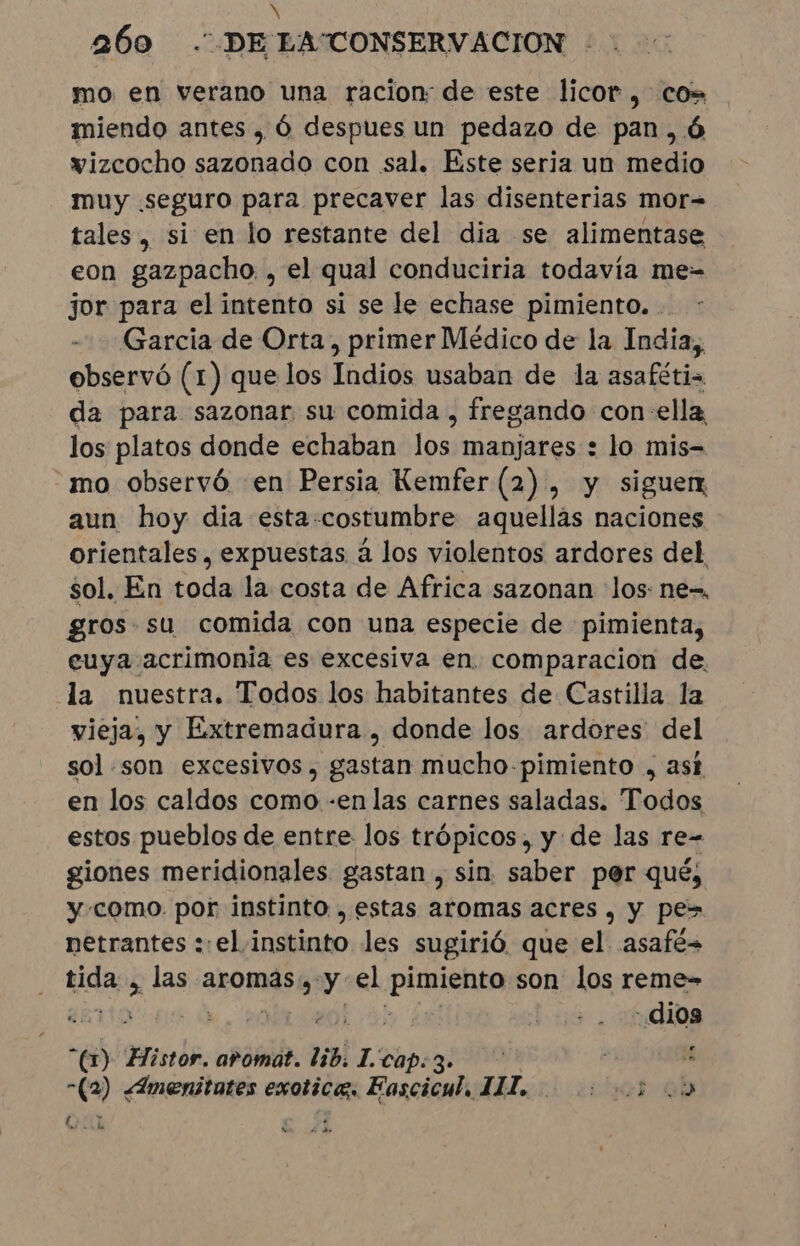 260 DE LATONSERVACION mo en verano una racion: de este licor, cos miendo antes , Ó despues un pedazo de pan, 6 wizcocho sazonado con sal. Este seria un medio muy seguro para precaver las disenterias mor= tales, si en lo restante del dia se alimentase eon gazpacho. , el qual conduciria todavia me- jor para el intento si se le echase pimiento. . Garcia de Orta, primer Médico de la India, observó (1) que los Indios usaban de la asafétis da para sazonar su comida, fregando con-ella los platos donde echaban los manjares : lo mis- mo observó en Persia Kemfer (2), y siguerx aun hoy dia esta-costumbre aquellas naciones orientales, expuestas à los violentos ardores del sol. En toda la costa de Africa sazonan los: ne-, gros. su comida con una especie de pimienta, euya acrimonia es excesiva en. comparacion de. la nuestra. Todos los habitantes de Castilla la vieja, y Extremadura , donde los ardores del sol .son excesivos, gastan mucho pimiento , ask en los caldos como -en las carnes saladas. Todos estos pueblos de entre los trópicos, yde las re- giones meridionales gastan , sin. saber por qué, y-como. por instinto , estas aromas acres, y pes netrantes : el instinto les sugirió, que el. asafé= tida &gt; las aromas, y el prieto son los reme- TR al | | dios “(1) Histor. aromat. bib, I'cap: 3» | ' -(2) ¿Amenitates exotica. Fascicul, 111, vhot qo ih o de ee