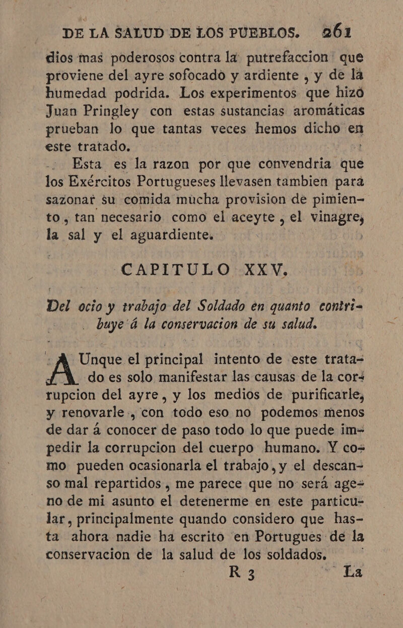 dios mas poderosos contra la putrefaccion que proviene del ayre sofocado y ardiente , y de la humedad podrida. Los experimentos que hizó Juan Pringley con estas sustancias aromáticas prueban lo que tantas veces hemos dicho en este tratado. 2 Esta es la razon por que convendria' que los Exércitos Portugueses llevasen tambien para sazonar $u comida mucha provision de pimien- to, tan necesario como el aceyte , el vinagre, la “sal y el aguardiente. CAPITULO XXV, Del ocio y trabajo del Soldado en quanto contri buye à la conservacion de su salud. -Unque el principal intento de este trata- do es solo manifestar las causas de la cor- rupcion del ayre, y los medios de purificarle, y renovarle., con todo eso no podemos menos de dar à conocer de paso todo lo que puede im- pedir la corrupcion del cuerpo humano. Y co- mo pueden ocasionarla el trabajo, y el descan- so mal repartidos, me parece que no: será ages no de mi asunto el detenerme en este particu- lar, principalmente quando considero que has- ta ahora nadie ha escrito en Portugues de la conservacion de la salud de los soldados. | R 3 La