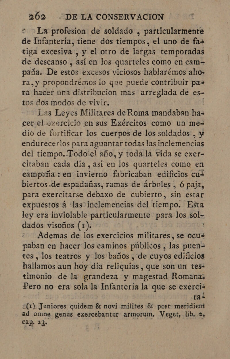 &lt; — La profesion de soldado , particularmente de Infantería, tiene dos tiempos, el uno de fa= tiga excesiva , y el otro de largas temporadas de descanso , así en los quarteles como en cam= paña. De estos excesos viciosos hablarémos aho» ra, y propondrémos lo que puede contribuir pas ra hacer una distribucion mas arreglada de es- tos dos modos de vivir. Las Leyes Militares de Roma mandaban El cer el oxercicio en sus Exércitos como un me- dio de fortificar los cuerpos de los soldados, y endurecerlos para aguantar todas las inclemencias del tiempo. Todo-el año, y toda la vida se exer- citaban cada dia , asi en los quarteles como en campaña : en invierno fabricaban edificios cuz biertos «de espadañas, ramas de árboles , ó paja, para exercitarse debaxo de cubierto, sin estar expuestos à las inclemencias del tiempo. Esta ley era inviolable particularmente para los sol- dados visoños (1). Ademas de los exercicios militares, se ocu&lt; paban en hacer los caminos públicos , las puen= tes, los teatros y los baños , de cuyos edificios hallamos aun hoy dia reliquias, que son un tesi timonio de la grandeza y magestad Romana: Pero 1 no era sola la Infantería la que se exerci: ta? &lt;(1) Juniores a &amp; novi milites éz post meridiem ad omne genus exercebantur armorum. Veget,. lib, 2, cap. 23,