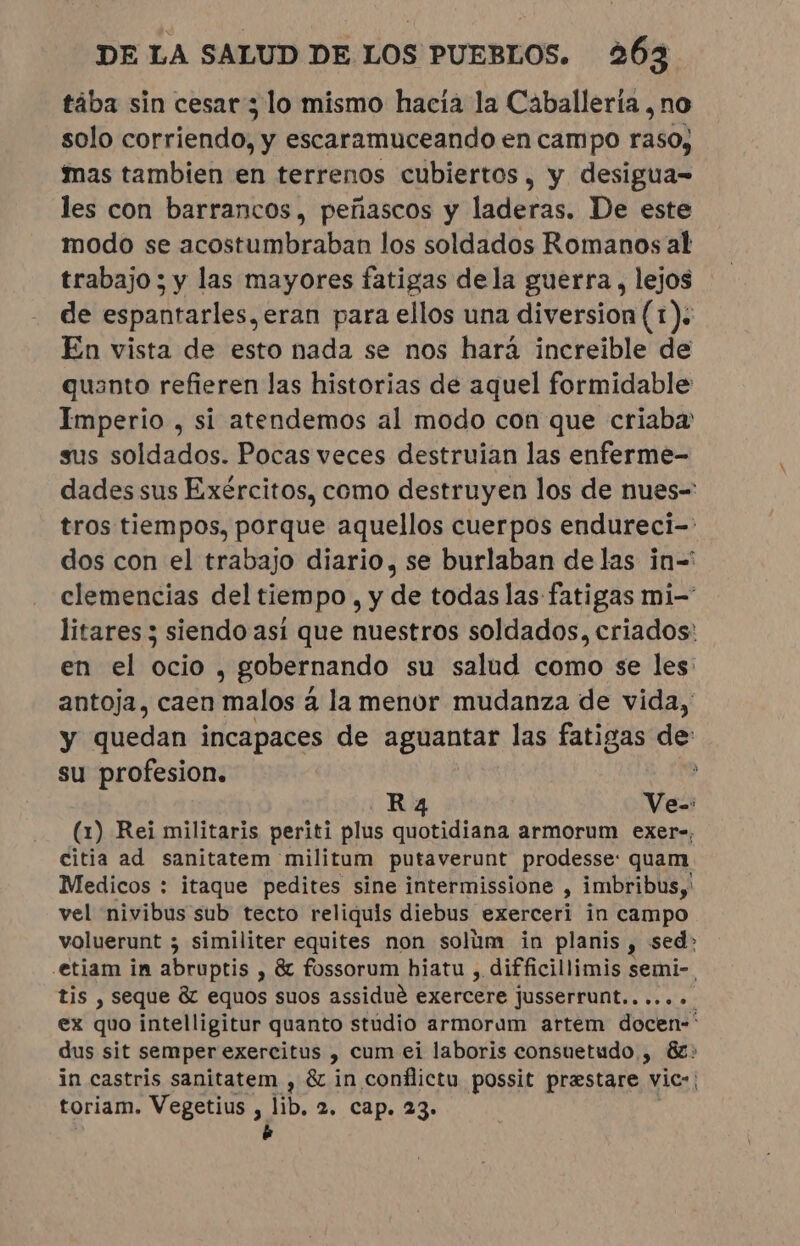 tába sin cesar y lo mismo hacia la Caballería , no solo corriendo, y escaramuceando en campo raso, mas tambien en terrenos cubiertos, y desigua- les con barrancos, peñascos y laderas. De este modo se acostumbraban los soldados Romanos al trabajo ; y las mayores fatigas dela guerra, lejos de espantarles, eran para ellos una diversion (1). En vista de esto nada se nos hará increible de quanto refieren las historias de aquel formidable Imperio , si atendemos al modo con que criaba sus soldados. Pocas veces destruian las enferme- dades sus Exércitos, como destruyen los de nues-= tros tiempos, porque aquellos cuerpos endureci-: dos con el trabajo diario, se burlaban de las in-' clemencias del tiempo , y de todas las fatigas mi- litares 3 siendo así que nuestros soldados, criados: en el ocio , gobernando su salud como se les: antoja, caen malos à la menor mudanza de vida, y quedan incapaces de aguantar las fatigas de: su profesion. E Ra Ve-: (1) Rei militaris periti plus quotidiana armorum exer-, citia ad sanitatem militum putaverunt prodesse: quam Medicos : itaque pedites sine intermissione : imbribus, vel nivibus sub tecto reliquis diebus exerceri in campo voluerunt ; similiter equites non solum in planis, sed: .etiam in abruptis , &amp; fossorum hiatu , difficillimis semi-. tis , seque &amp; equos suos assidué exercere jusserrunt....... ex quo intelligitur quanto studio armorum artem docen-* dus sit semper exercitus y cum ei laboris consuetudo , 82: in castris sanitatem , &amp; in conflictu possit prestare vic: toriam. Vegetius , na 2. cap. 23. 5