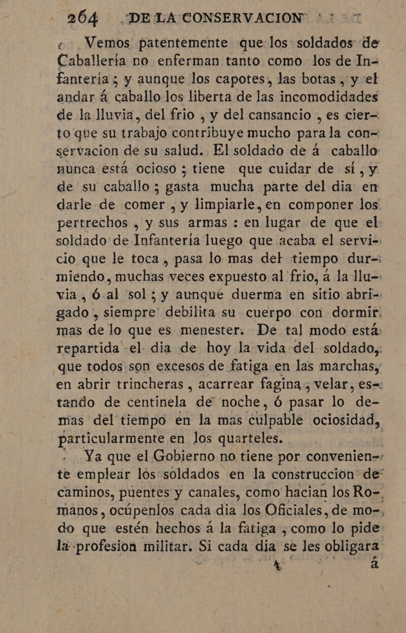 « Vemos patentemente que: los soldados de Caballerta no enferman tanto como los de In= fantería ; y aunque los capotes, las botas , y el andar 4 caballo los liberta de las incomodidades de la lluvia, del frio , y del cansancio , es cier= to que su trabajo contribuye mucho para la con= servacion de su salud. El soldado de à caballo nunca está ocioso ; tiene que cuidar de sí, y de su caballo ; gasta mucha parte del dia en darle de comer , y limpiarle, en componer los' pertrechos , y sus armas : en lugar de que el soldado'de Infantería luego que acaba el servi-: cio que le toca, pasa lo mas del tiempo dur-: miendo, muchas: veces expuesto al frio, a la llu- via, Ó.al sol; y aungué duerma en sitio abri- gado , siempre' debilita su cuerpo con dormir. mas de lo que es menester. De tal modo está: repartida -el- dia de hoy la vida del soldado, que todos son excesos de fatiga en las marchas, en abrir trincheras , acarrear fagina, velar, es=: tando de centinela de' noche, ó pasar lo ae mas del tiempo en la mas culpable ociosidad, particularmente en los quarteles. | | - Ya que el Gobierno no tiene por convenien=: te emplear los: soldados en la construccion: de” caminos, puentes y canales, como hacian los Ro-. manos , ocúpenlos cada dia los Oficiales, de mo-, do que estén hechos à la fatiga , como lo pide la-profesion militar. Si cada dia se les obligara