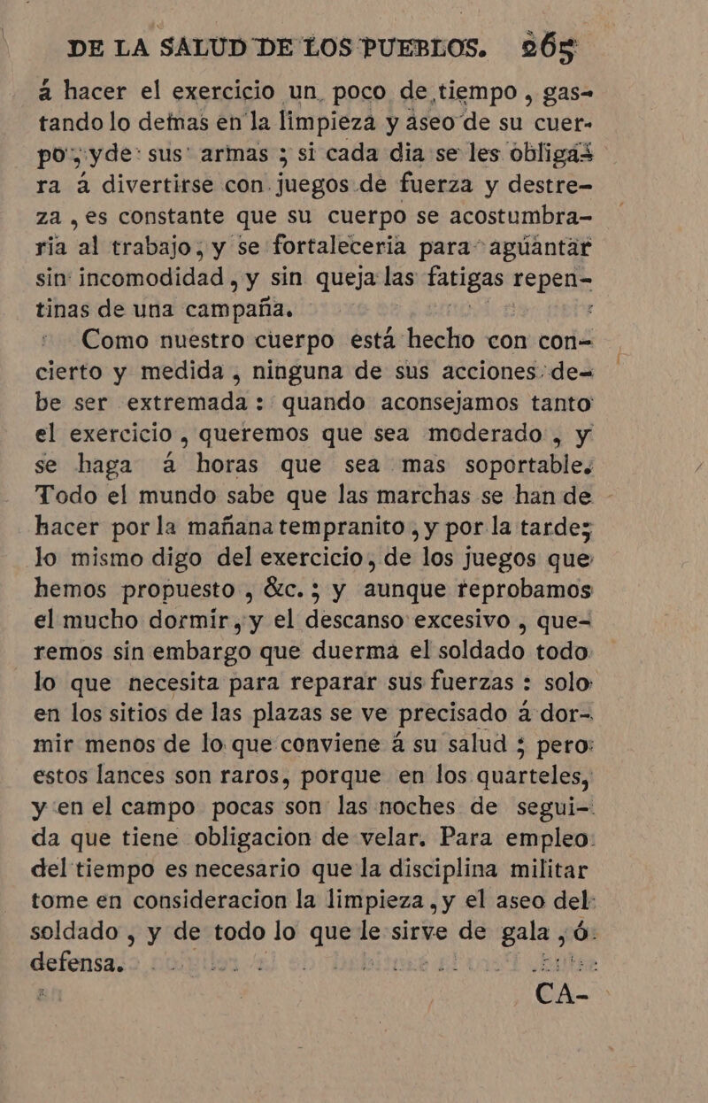 a hacer el exercicio un, poco de tiempo , gas- tando lo detnas en la limpieza y aseo de su cuer- po, yde: sus' armas ; si cada dia se les obligas ra à divertirse con juegos de fuerza y destre- za , es constante que su cuerpo se acostumbra- ria al trabajo, y se fortaleceria para” agúantar sin incomodidad , e sin queja las fatigas repele tinas de una campaña. : Como nuestro cuerpo esta hecho con con= cierto y medida, ninguna de sus acciones. de= be ser extremada : quando aconsejamos tanto el exercicio , queremos que sea moderado , y se haga à horas que sea mas soportable. Todo el mundo sabe que las marchas se han de - hacer por la mañana tempranito , y por la tarde; lo mismo digo del exercicio, de los juegos que: hemos propuesto , &amp;c.; y aunque reprobamos el mucho dormir, y el descanso excesivo , que= remos sin embargo que duerma el soldado todo lo que necesita para reparar sus fuerzas : solo: en los sitios de las plazas se ve precisado à dor-. mir menos de lo que conviene á su salud ; pero: estos lances son raros, porque en los quarteles, y en el campo pocas son las noches de segui-. da que tiene obligacion de velar. Para empleo: del tiempo es necesario que la disciplina militar tome en consideracion la limpieza ,y el aseo del: soldado , y de todo lo que le sirve de a Ó: defensa. ¿Eee CA-