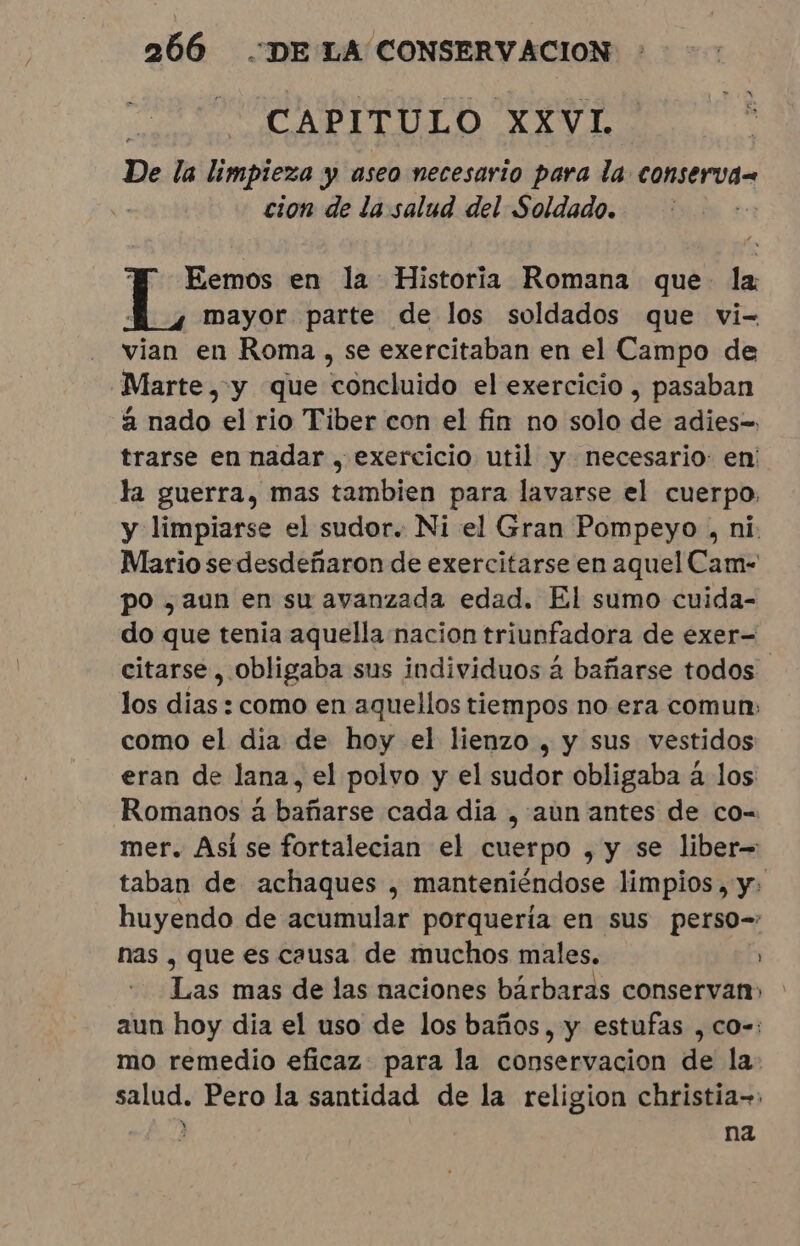 ; CAPITULO XXVL De la limpieza y aseo necesario para la conserva= cion de la salud del Soldado. E Eemos en la: Historia Romana que: la mayor parte de los soldados que vi- - vian en Roma, se exercitaban en el Campo de “Marte, y que concluido el exercicio, pasaban à nado el rio Tiber con el fin no solo de adies= trarse en nadar , exercicio util y necesario: en: ka guerra, mas tambien para lavarse el cuerpo; y limpiarse el sudor. Ni el Gran Pompeyo , ni. Mario se desdeñaron de exercitarse en aquel Cam- po ¿aun en su avanzada edad. El sumo cuida- do que tenia aquella nacion triunfadora de exer= citarse, obligaba sus individuos à bañarse todos los dias : como en aquellos tiempos no era comun» como el dia de hoy el lienzo , y sus vestidos eran de lana, el polvo y el sudor obligaba à los Romanos à bañarse cada dia , aun antes de co- mer. Asi se fortalecian el cuerpo , y se liber= taban de achaques , manteniéndose limpios, y: huyendo de acumular porquería en sus perso= nas , que es causa de muchos males. Las mas de las naciones bárbaras conservan» aun hoy dia el uso de los baños, y estufas , co-: mo remedio eficaz para la conservacion de la: salud. Pero la santidad de la religion christia= ae ON na